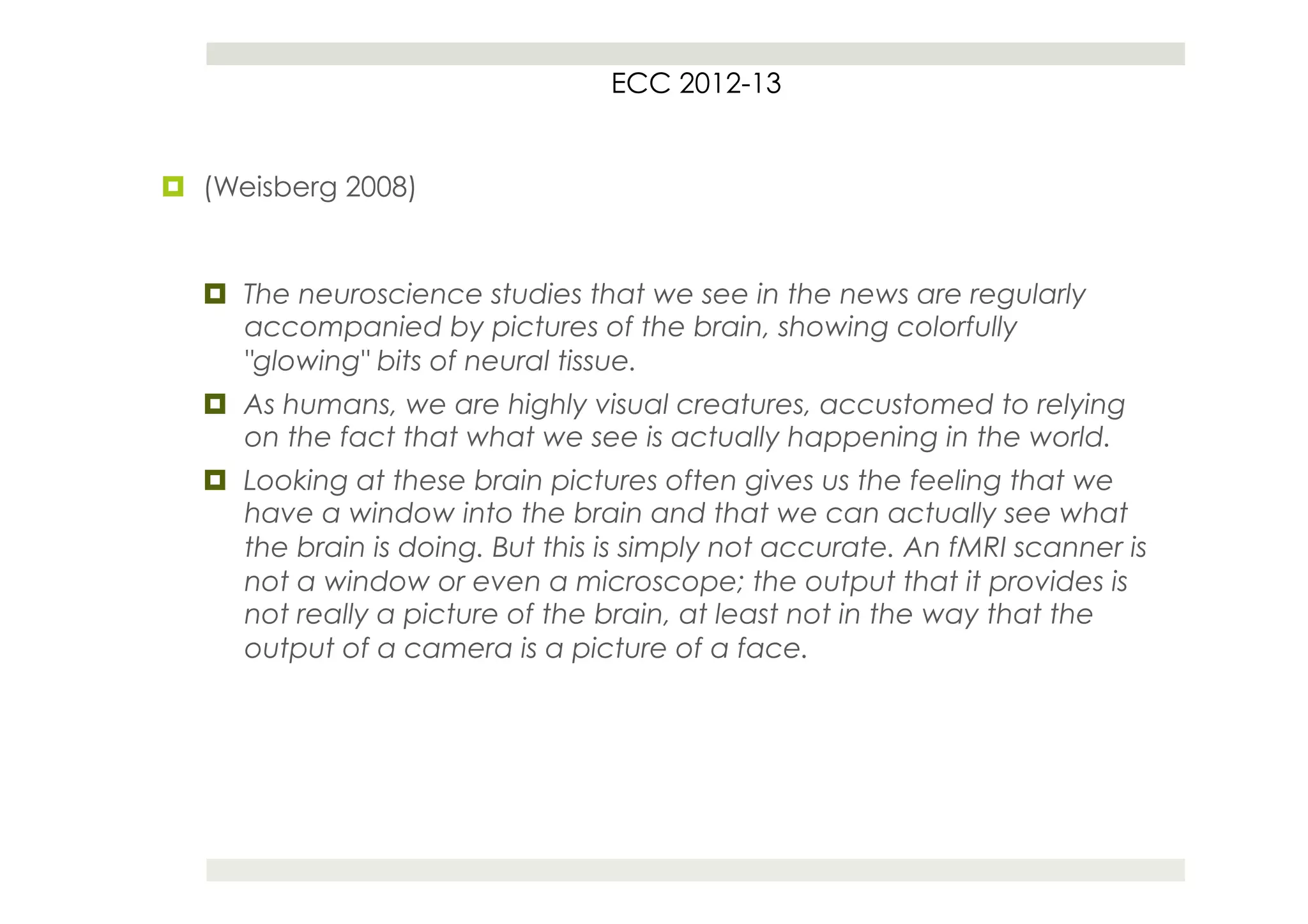 ECC 2012-13


¤  (Weisberg 2008)


   ¤  The neuroscience studies that we see in the news are regularly
       accompanied by pictures of the brain, showing colorfully
       "glowing" bits of neural tissue.
   ¤  As humans, we are highly visual creatures, accustomed to relying
       on the fact that what we see is actually happening in the world.
   ¤  Looking at these brain pictures often gives us the feeling that we
       have a window into the brain and that we can actually see what
       the brain is doing. But this is simply not accurate. An fMRI scanner is
       not a window or even a microscope; the output that it provides is
       not really a picture of the brain, at least not in the way that the
       output of a camera is a picture of a face.
 