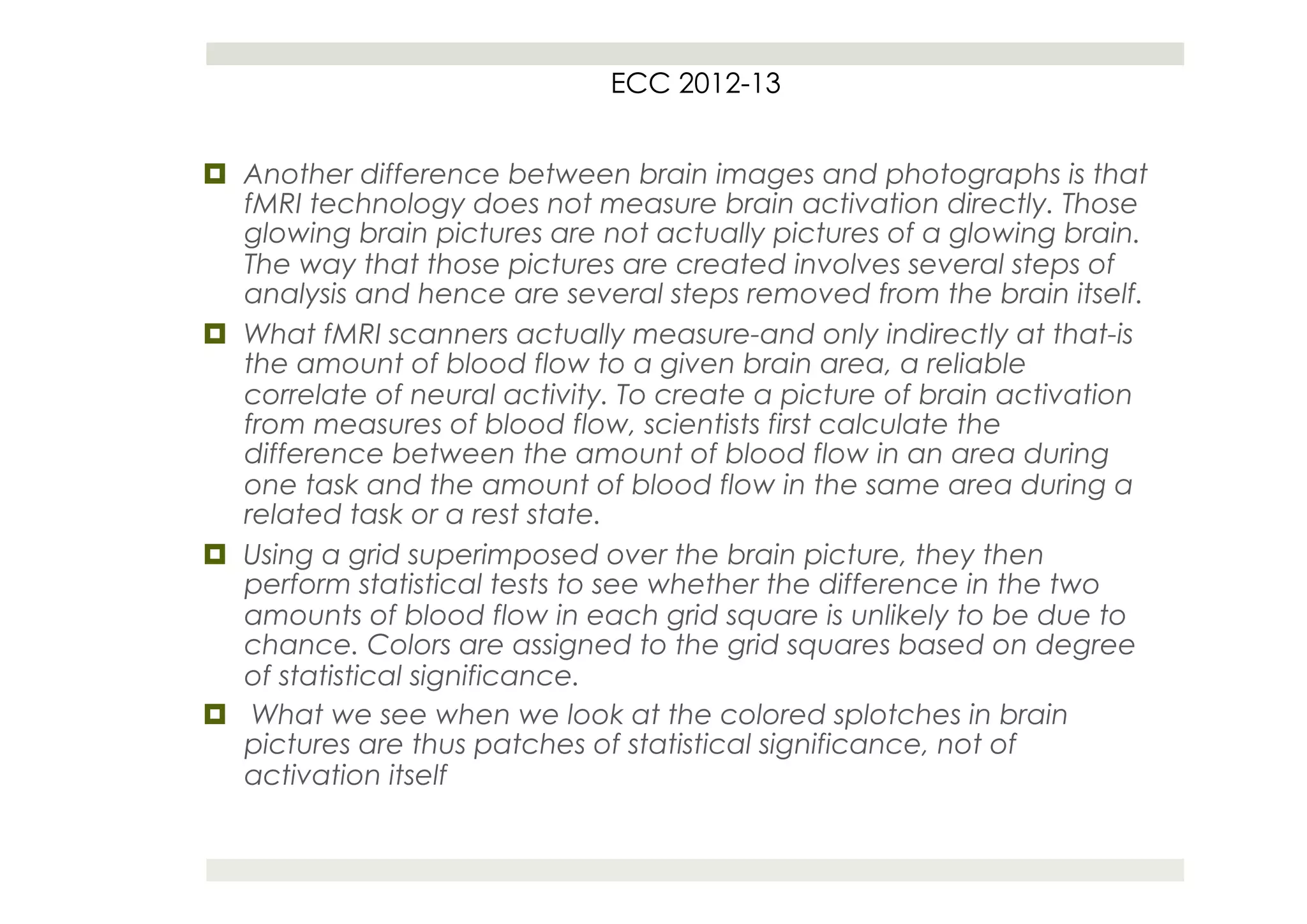ECC 2012-13


¤  Another difference between brain images and photographs is that
    fMRI technology does not measure brain activation directly. Those
    glowing brain pictures are not actually pictures of a glowing brain.
    The way that those pictures are created involves several steps of
    analysis and hence are several steps removed from the brain itself.
¤  What fMRI scanners actually measure-and only indirectly at that-is
    the amount of blood flow to a given brain area, a reliable
    correlate of neural activity. To create a picture of brain activation
    from measures of blood flow, scientists first calculate the
    difference between the amount of blood flow in an area during
    one task and the amount of blood flow in the same area during a
    related task or a rest state.
¤  Using a grid superimposed over the brain picture, they then
    perform statistical tests to see whether the difference in the two
    amounts of blood flow in each grid square is unlikely to be due to
    chance. Colors are assigned to the grid squares based on degree
    of statistical significance.
¤  What we see when we look at the colored splotches in brain
    pictures are thus patches of statistical significance, not of
    activation itself
 