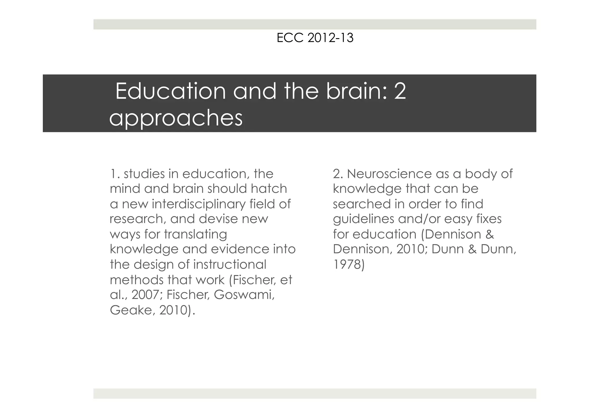 ECC 2012-13



Education and the brain: 2
approaches

1. studies in education, the        2. Neuroscience as a body of
mind and brain should hatch         knowledge that can be
a new interdisciplinary field of    searched in order to find
research, and devise new            guidelines and/or easy fixes
ways for translating                for education (Dennison &
knowledge and evidence into         Dennison, 2010; Dunn & Dunn,
the design of instructional         1978)
methods that work (Fischer, et
al., 2007; Fischer, Goswami,
Geake, 2010).
 