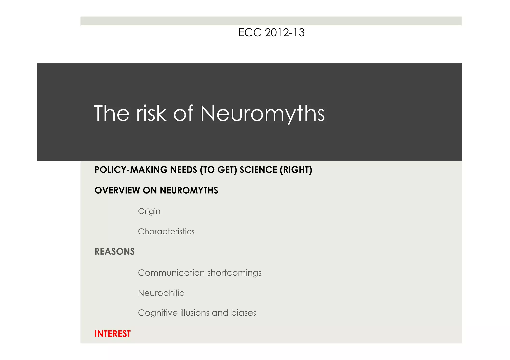 ECC 2012-13




The risk of Neuromyths

POLICY-MAKING NEEDS (TO GET) SCIENCE (RIGHT)

OVERVIEW ON NEUROMYTHS

           Origin

           Characteristics

REASONS

           Communication shortcomings

           Neurophilia

           Cognitive illusions and biases

INTEREST
 
