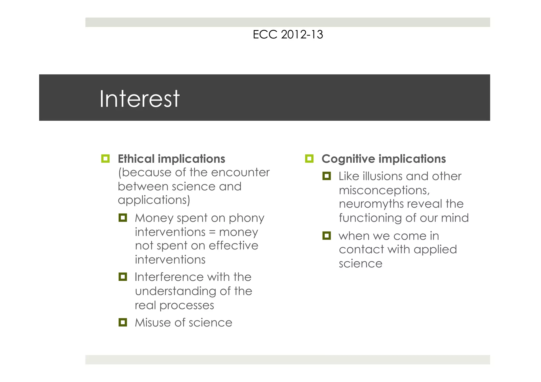 ECC 2012-13




Interest

¤  Ethical implications          ¤  Cognitive implications
    (because of the encounter         ¤  Like illusions and other
    between science and                   misconceptions,
    applications)                         neuromyths reveal the
  ¤  Money spent on phony                functioning of our mind
      interventions = money          ¤  when we come in
      not spent on effective             contact with applied
      interventions                      science
  ¤  Interference with the
      understanding of the
      real processes
  ¤  Misuse of science
 
