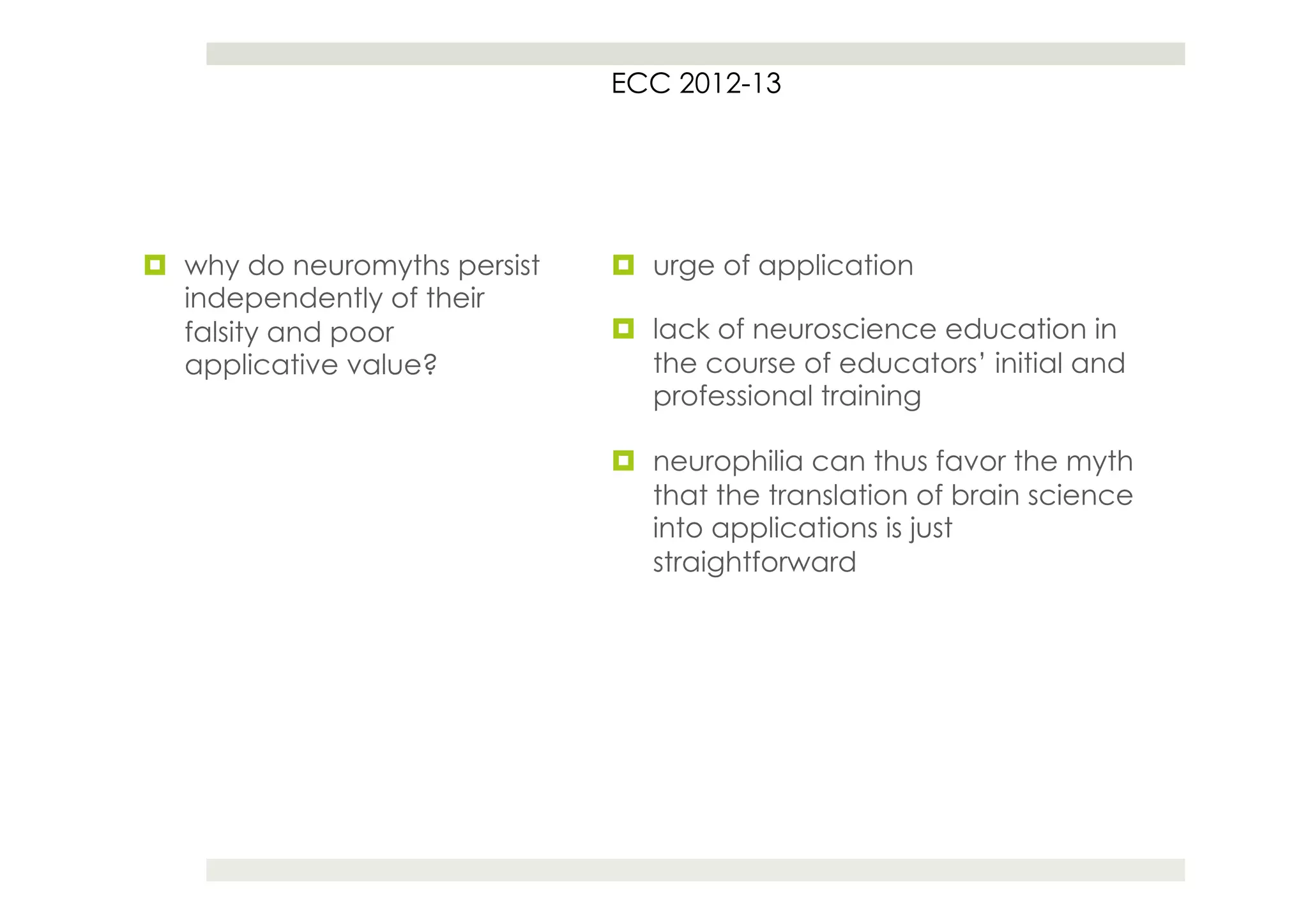 ECC 2012-13




¤  why do neuromyths persist   ¤  urge of application
    independently of their
    falsity and poor            ¤  lack of neuroscience education in
    applicative value?              the course of educators’ initial and
                                    professional training

                                ¤  neurophilia can thus favor the myth
                                    that the translation of brain science
                                    into applications is just
                                    straightforward
 