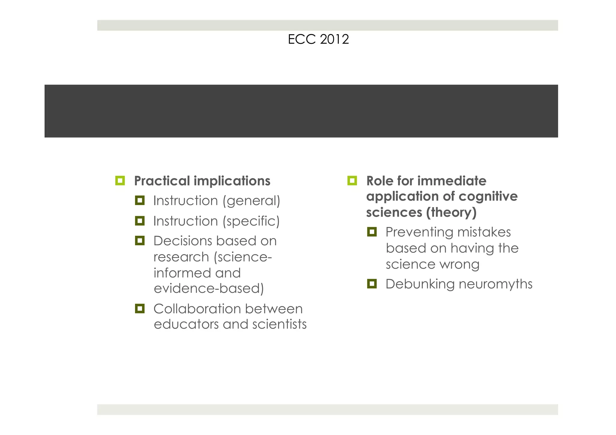 ECC 2012




¤  Practical implications             ¤  Role for immediate
    ¤  Instruction (general)              application of cognitive
                                           sciences (theory)
   ¤  Instruction (specific)
                                           ¤  Preventing mistakes
   ¤  Decisions based on
                                               based on having the
       research (science-
                                               science wrong
       informed and
       evidence-based)                     ¤  Debunking neuromyths
   ¤  Collaboration between
       educators and scientists
 