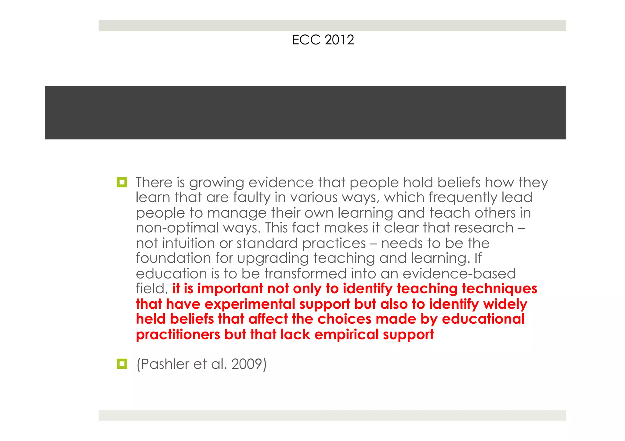 ECC 2012




¤  There is growing evidence that people hold beliefs how they
    learn that are faulty in various ways, which frequently lead
    people to manage their own learning and teach others in
    non-optimal ways. This fact makes it clear that research –
    not intuition or standard practices – needs to be the
    foundation for upgrading teaching and learning. If
    education is to be transformed into an evidence-based
    field, it is important not only to identify teaching techniques
    that have experimental support but also to identify widely
    held beliefs that affect the choices made by educational
    practitioners but that lack empirical support

¤  (Pashler et al. 2009)
 