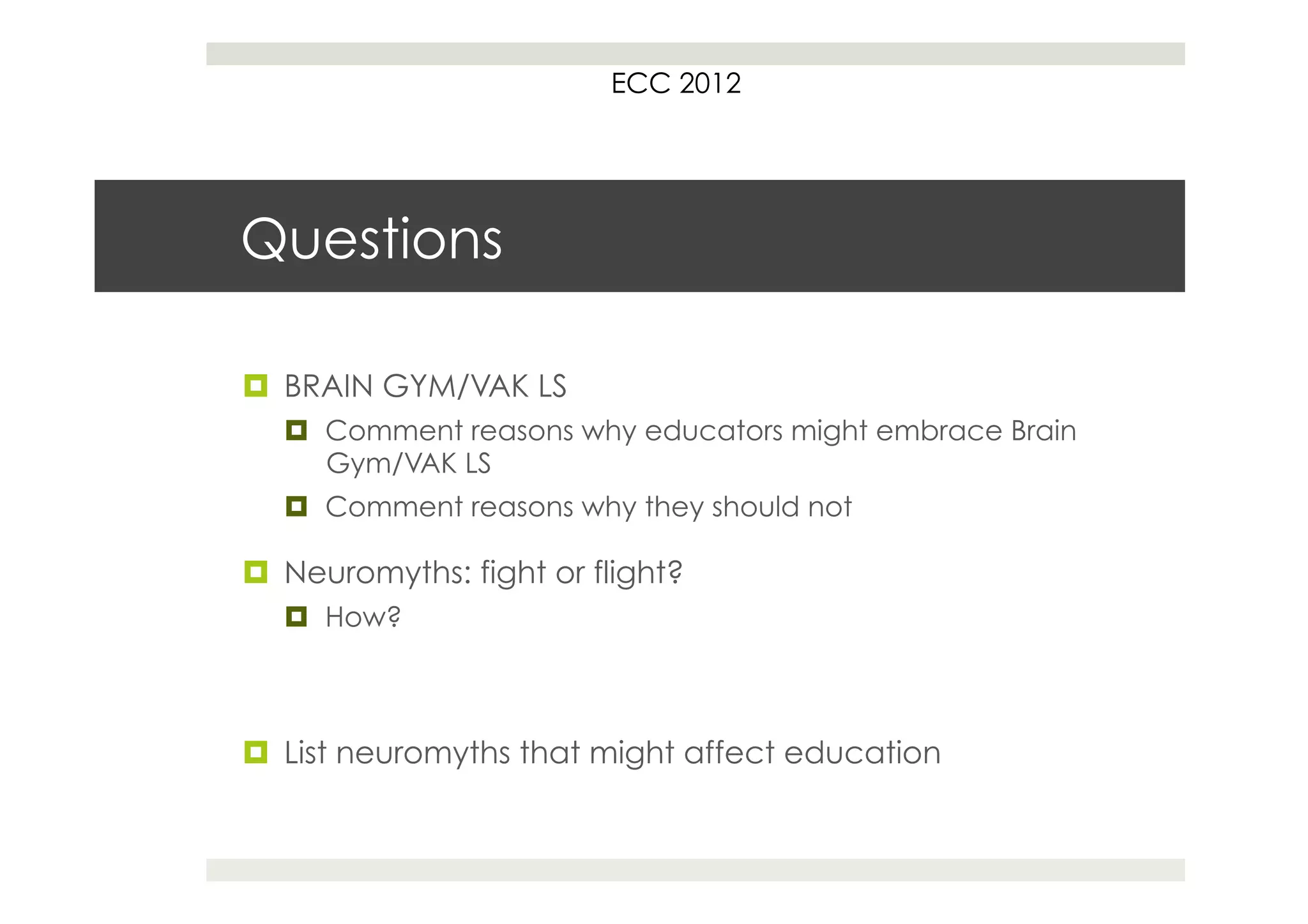 ECC 2012




Questions

¤  BRAIN GYM/VAK LS
   ¤  Comment reasons why educators might embrace Brain
       Gym/VAK LS
   ¤  Comment reasons why they should not

¤  Neuromyths: fight or flight?
   ¤  How?



¤  List neuromyths that might affect education
 