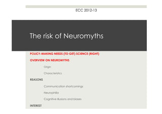 ECC 2012-13




The risk of Neuromyths

POLICY-MAKING NEEDS (TO GET) SCIENCE (RIGHT)

OVERVIEW ON NEUROMYTHS

           Origin

           Characteristics

REASONS

           Communication shortcomings

           Neurophilia

           Cognitive illusions and biases

INTEREST
 
