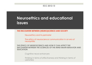ECC 2012-13




Neuroethics and educational
issues
THE ENCOUNTER BETWEEN (NEURO)SCIENCE AND SOCIETY

       Neuroethics and its perimeter

       The ethics of neuroscience communication in an era of
       neurophilia

THE ETHICS OF NEUROSCIENCE AND HOW IT CAN AFFECT THE
ENCOUNTER BETWEEN THE SCIENCES OF THE MIND BRAIN BEHAVIOR AND
EDUCATION

       Cognitive neuro-enhancers

       Thinking in terms of effectiveness and thinking in terms of
       usefulness
 