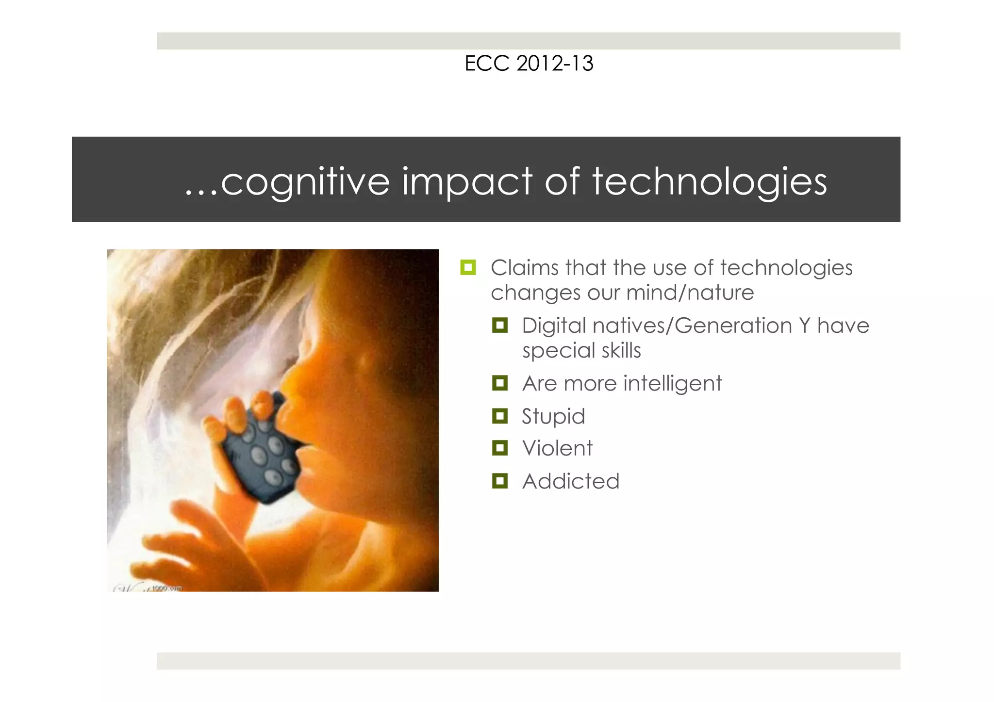 ECC 2012-13




…cognitive impact of technologies

              ¤  Claims that the use of technologies
                  changes our mind/nature
                 ¤  Digital natives/Generation Y have
                     special skills
                 ¤  Are more intelligent
                 ¤  Stupid
                 ¤  Violent
                 ¤  Addicted
 