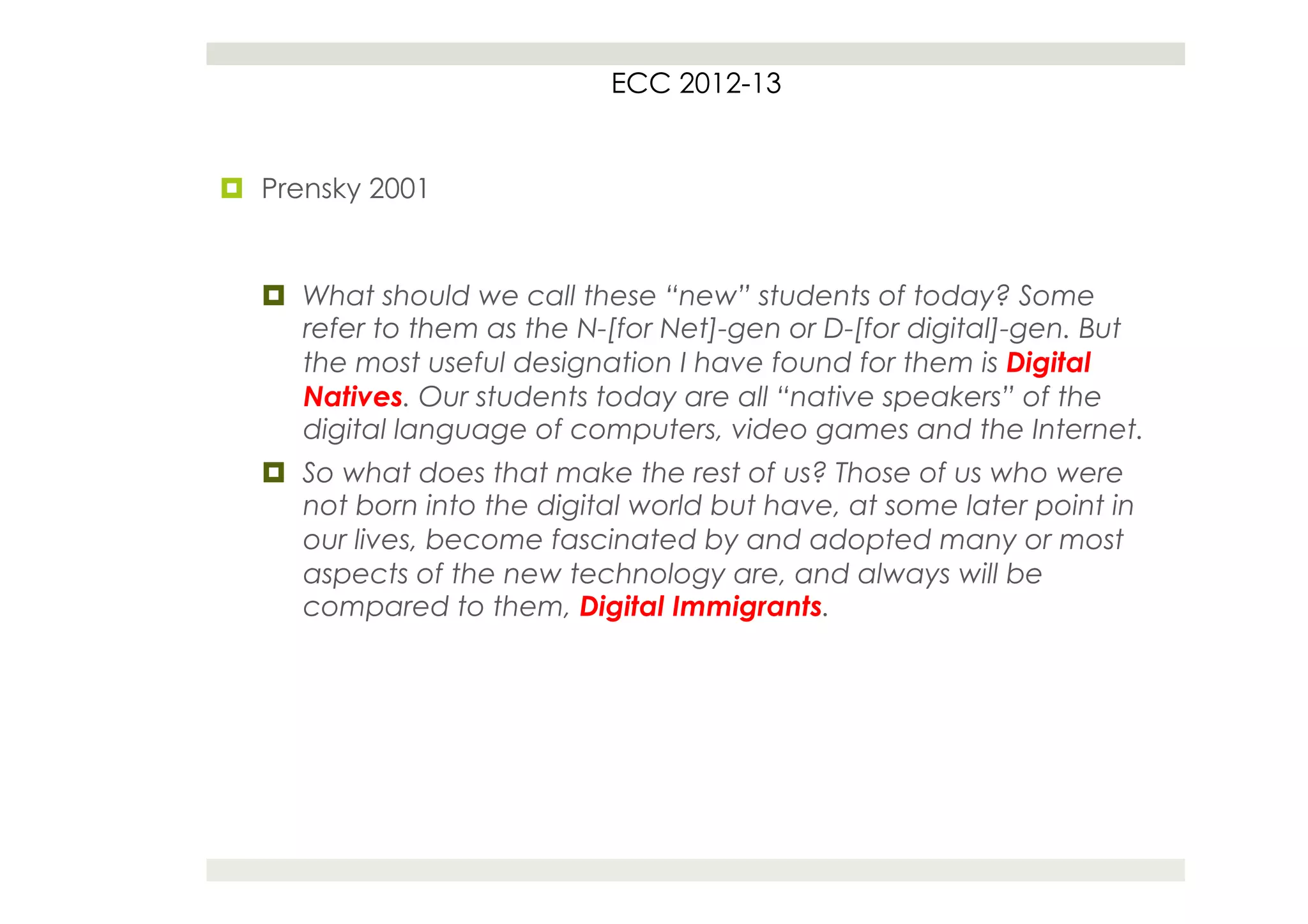 ECC 2012-13


¤  Prensky 2001


   ¤  What should we call these “new” students of today? Some
       refer to them as the N-[for Net]-gen or D-[for digital]-gen. But
       the most useful designation I have found for them is Digital
       Natives. Our students today are all “native speakers” of the
       digital language of computers, video games and the Internet.
   ¤  So what does that make the rest of us? Those of us who were
       not born into the digital world but have, at some later point in
       our lives, become fascinated by and adopted many or most
       aspects of the new technology are, and always will be
       compared to them, Digital Immigrants.
 