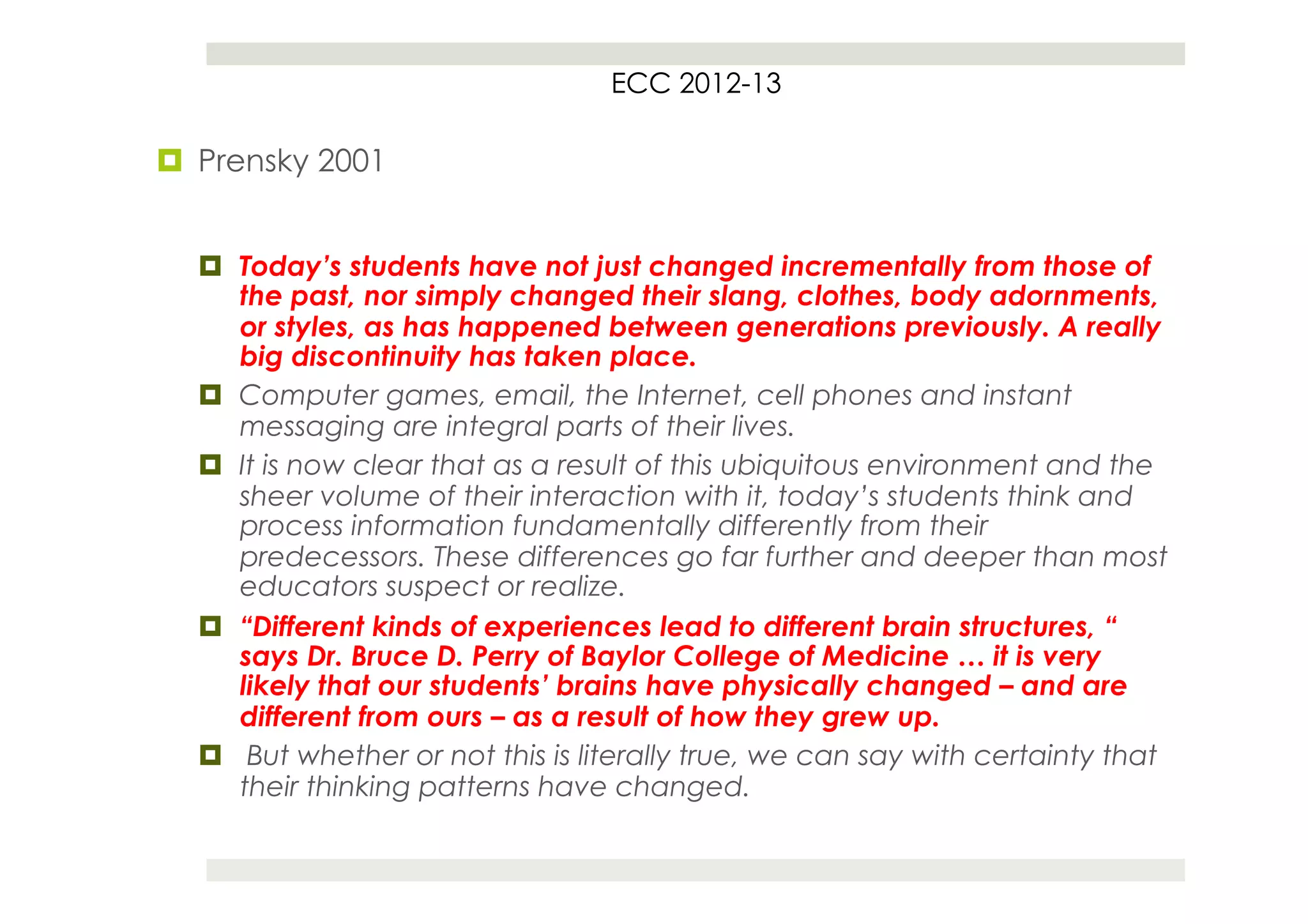 ECC 2012-13

¤  Prensky 2001


  ¤  Today’s students have not just changed incrementally from those of
      the past, nor simply changed their slang, clothes, body adornments,
      or styles, as has happened between generations previously. A really
      big discontinuity has taken place.
  ¤  Computer games, email, the Internet, cell phones and instant
      messaging are integral parts of their lives.
  ¤  It is now clear that as a result of this ubiquitous environment and the
      sheer volume of their interaction with it, today’s students think and
      process information fundamentally differently from their
      predecessors. These differences go far further and deeper than most
      educators suspect or realize.
  ¤  “Different kinds of experiences lead to different brain structures, “
      says Dr. Bruce D. Perry of Baylor College of Medicine … it is very
      likely that our students’ brains have physically changed – and are
      different from ours – as a result of how they grew up.
  ¤  But whether or not this is literally true, we can say with certainty that
      their thinking patterns have changed.
 