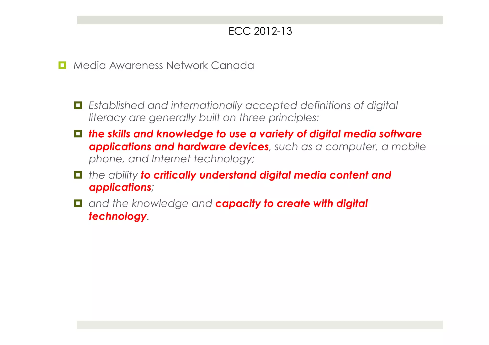 ECC 2012-13


¤  Media Awareness Network Canada


  ¤  Established and internationally accepted definitions of digital
      literacy are generally built on three principles:
  ¤  the skills and knowledge to use a variety of digital media software
      applications and hardware devices, such as a computer, a mobile
      phone, and Internet technology;
  ¤  the ability to critically understand digital media content and
      applications;
  ¤  and the knowledge and capacity to create with digital
      technology.
 