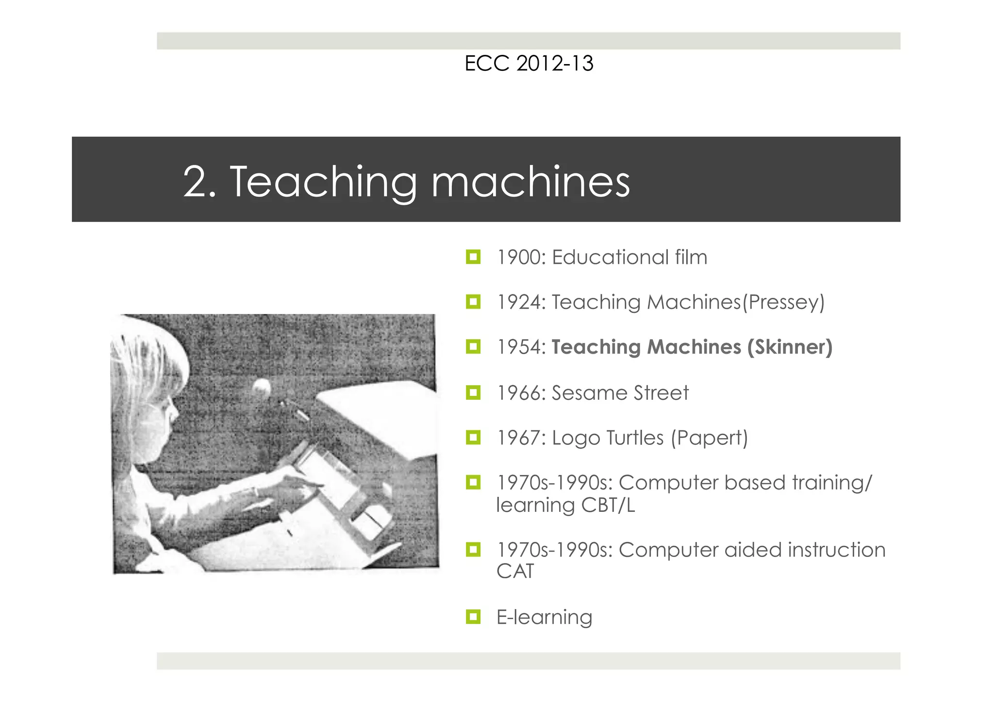 ECC 2012-13




2. Teaching machines
            ¤  1900: Educational film

            ¤  1924: Teaching Machines(Pressey)

            ¤  1954: Teaching Machines (Skinner)

            ¤  1966: Sesame Street

            ¤  1967: Logo Turtles (Papert)

            ¤  1970s-1990s: Computer based training/
                learning CBT/L

            ¤  1970s-1990s: Computer aided instruction
                CAT

            ¤  E-learning
 