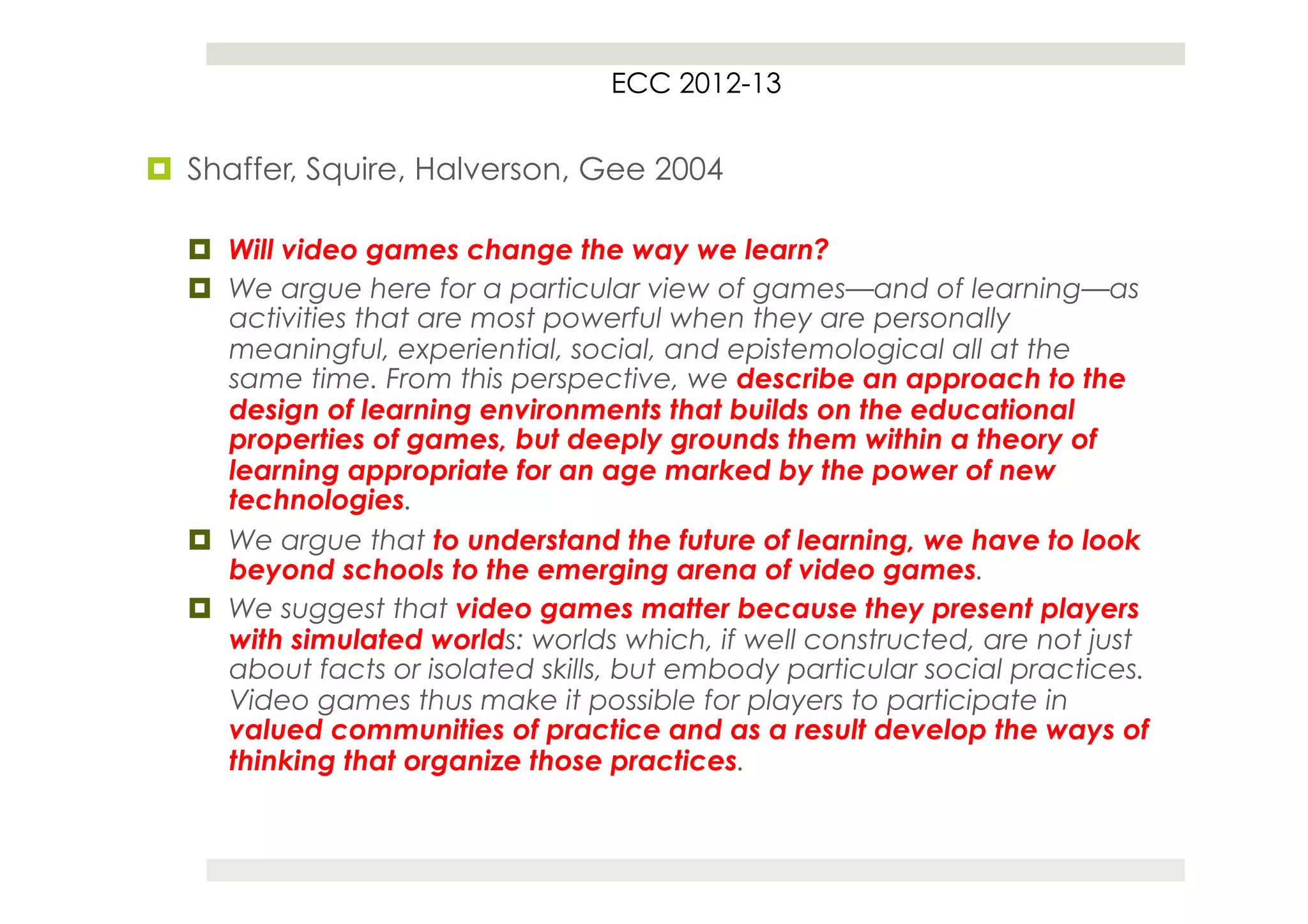 ECC 2012-13


¤  Shaffer, Squire, Halverson, Gee 2004

  ¤  Will video games change the way we learn?
  ¤  We argue here for a particular view of games—and of learning—as
      activities that are most powerful when they are personally
      meaningful, experiential, social, and epistemological all at the
      same time. From this perspective, we describe an approach to the
      design of learning environments that builds on the educational
      properties of games, but deeply grounds them within a theory of
      learning appropriate for an age marked by the power of new
      technologies.
  ¤  We argue that to understand the future of learning, we have to look
      beyond schools to the emerging arena of video games.
  ¤  We suggest that video games matter because they present players
      with simulated worlds: worlds which, if well constructed, are not just
      about facts or isolated skills, but embody particular social practices.
      Video games thus make it possible for players to participate in
      valued communities of practice and as a result develop the ways of
      thinking that organize those practices.
 