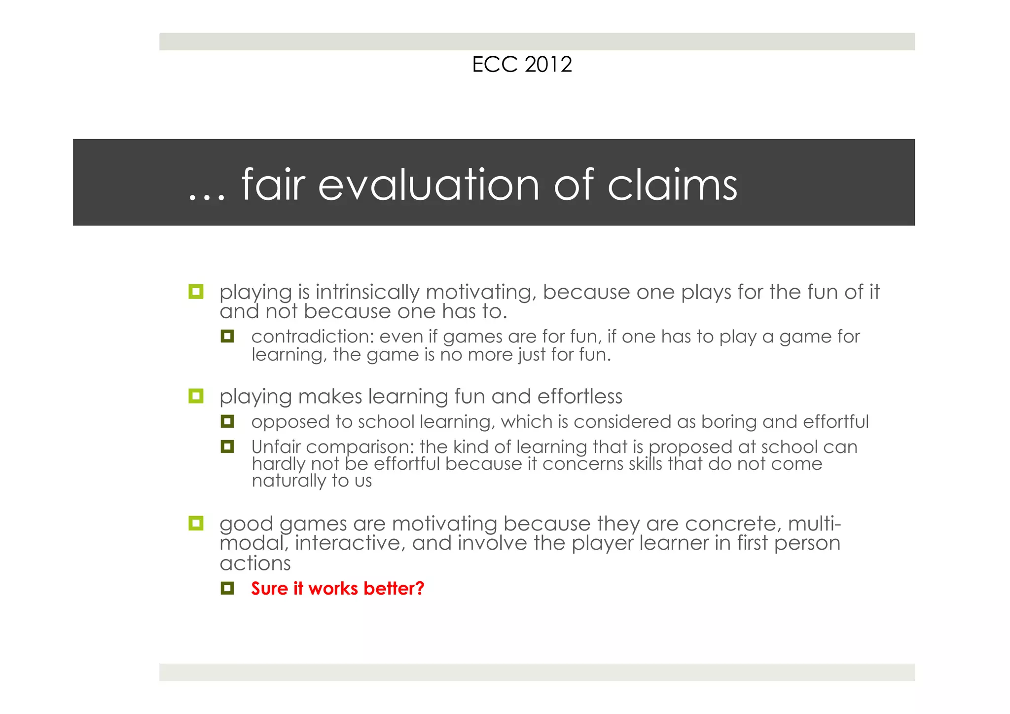 ECC 2012




… fair evaluation of claims

¤  playing is intrinsically motivating, because one plays for the fun of it
    and not because one has to.
   ¤  contradiction: even if games are for fun, if one has to play a game for
       learning, the game is no more just for fun.

¤  playing makes learning fun and effortless
   ¤  opposed to school learning, which is considered as boring and effortful
   ¤  Unfair comparison: the kind of learning that is proposed at school can
       hardly not be effortful because it concerns skills that do not come
       naturally to us

¤  good games are motivating because they are concrete, multi-
    modal, interactive, and involve the player learner in first person
    actions
   ¤  Sure it works better?
 