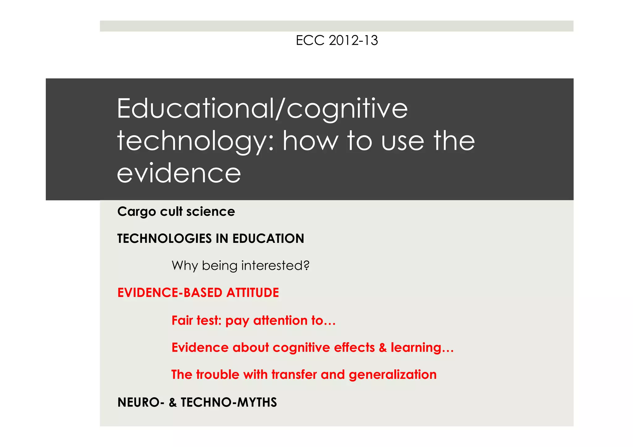 ECC 2012-13




Educational/cognitive
technology: how to use the
evidence
Cargo cult science

TECHNOLOGIES IN EDUCATION

        Why being interested?

EVIDENCE-BASED ATTITUDE

        Fair test: pay attention to…

        Evidence about cognitive effects & learning…

        The trouble with transfer and generalization

NEURO- & TECHNO-MYTHS
 