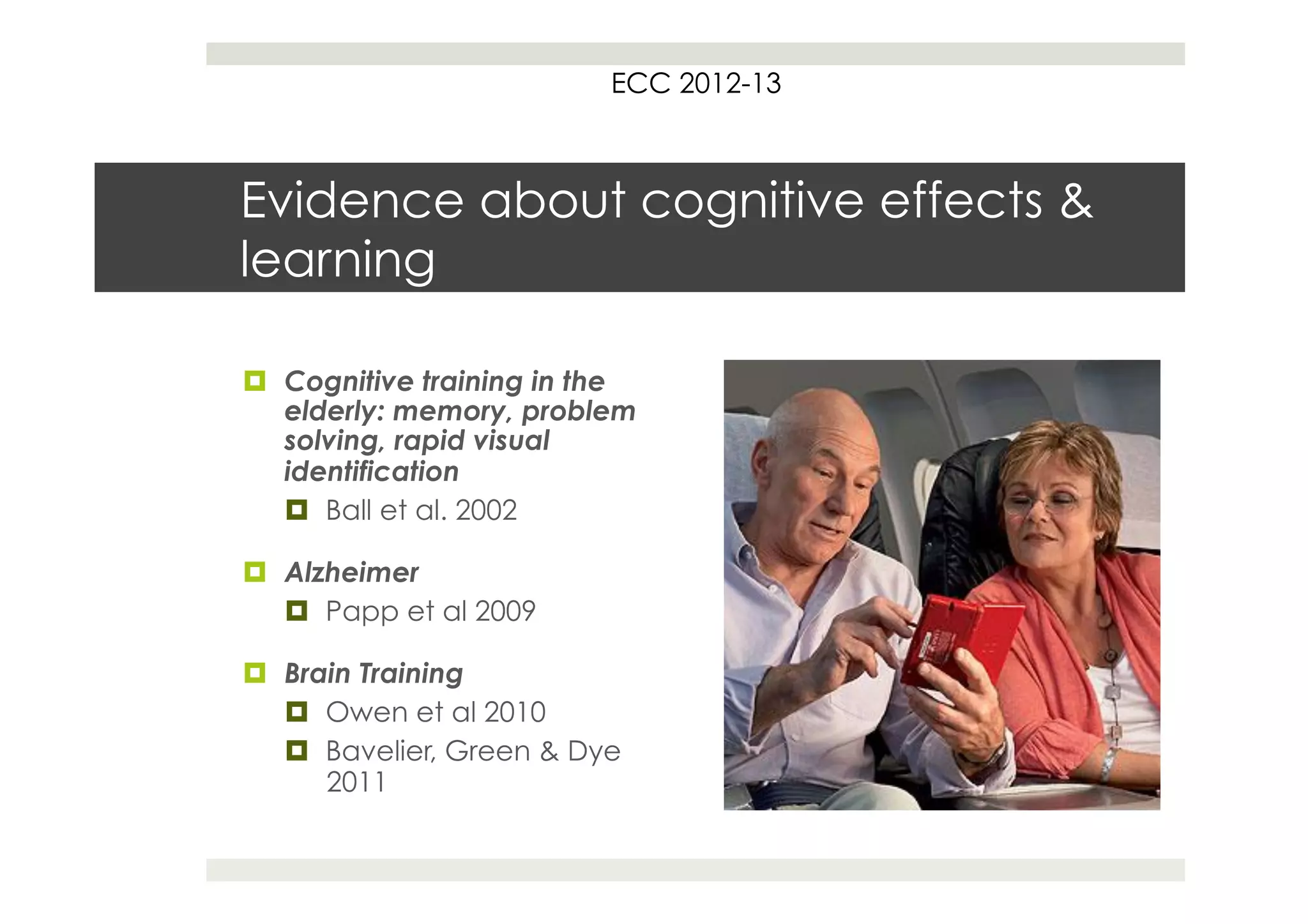 ECC 2012-13



Evidence about cognitive effects &
learning

¤  Cognitive training in the
    elderly: memory, problem
    solving, rapid visual
    identification
    ¤  Ball et al. 2002

¤  Alzheimer
    ¤  Papp et al 2009

¤  Brain Training
    ¤  Owen et al 2010
    ¤  Bavelier, Green & Dye
        2011
 