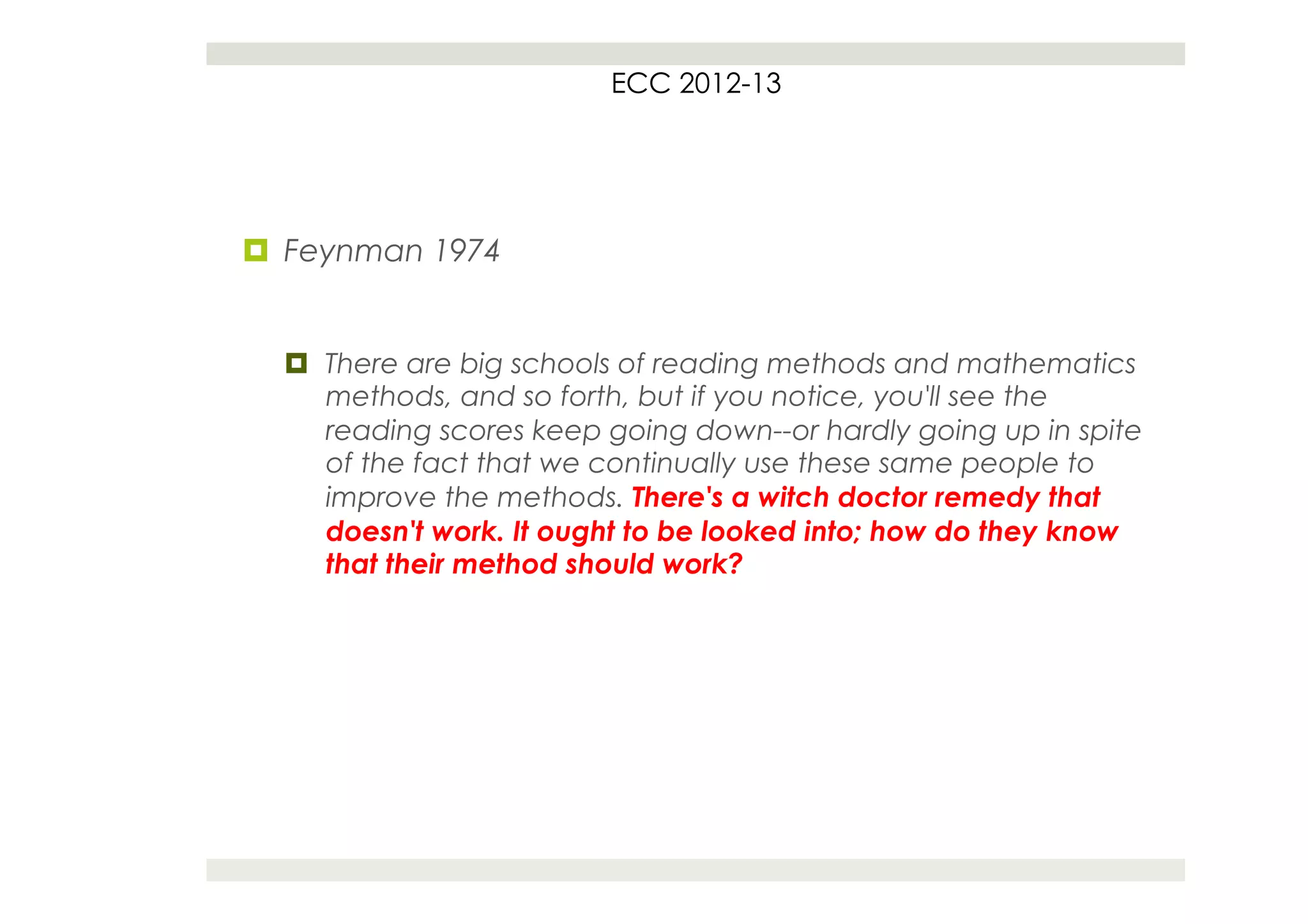 ECC 2012-13




¤  Feynman 1974


  ¤  There are big schools of reading methods and mathematics
      methods, and so forth, but if you notice, you'll see the
      reading scores keep going down--or hardly going up in spite
      of the fact that we continually use these same people to
      improve the methods. There's a witch doctor remedy that
      doesn't work. It ought to be looked into; how do they know
      that their method should work?
 
