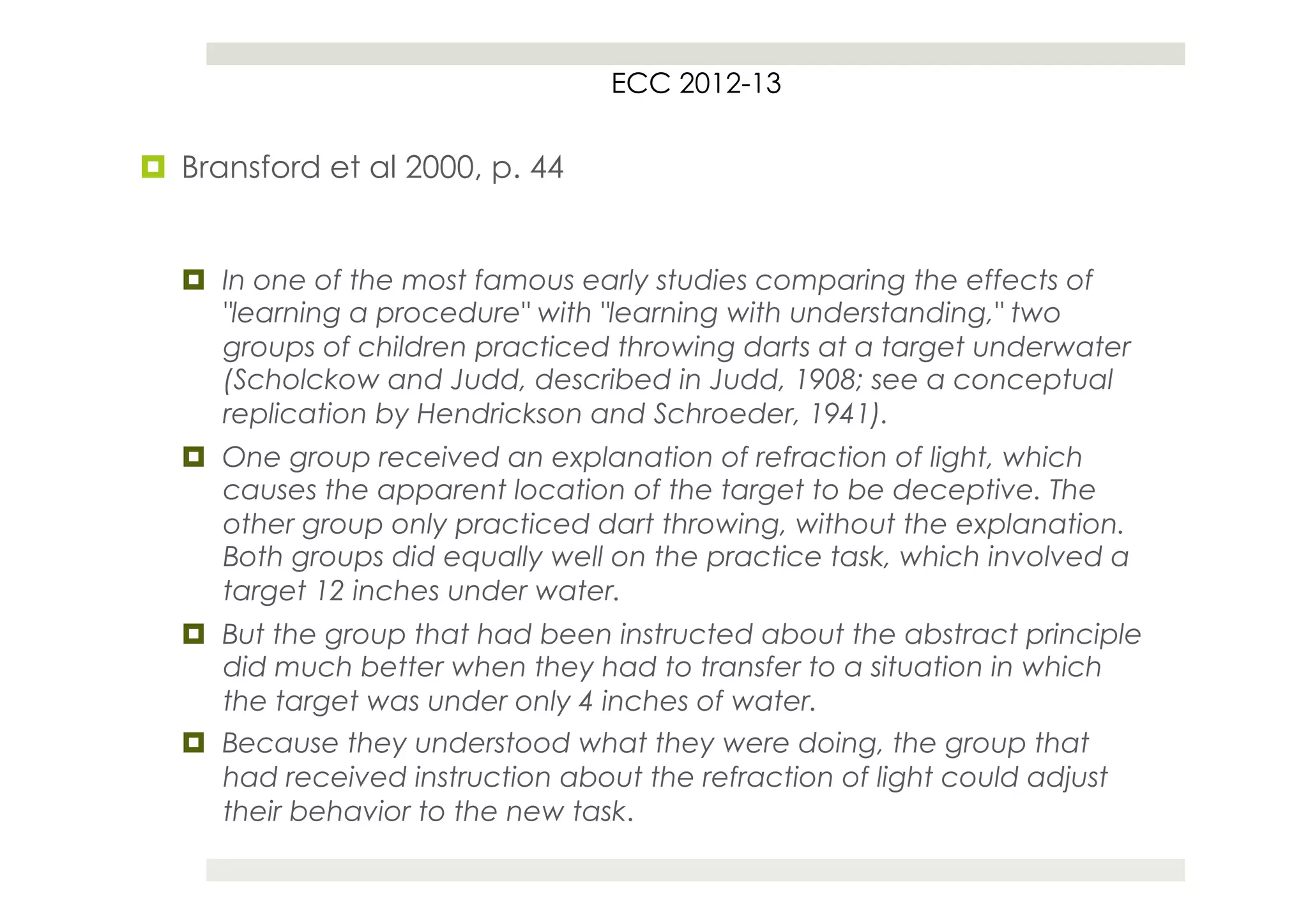 ECC 2012-13


¤  Bransford et al 2000, p. 44


   ¤  In one of the most famous early studies comparing the effects of
       "learning a procedure" with "learning with understanding," two
       groups of children practiced throwing darts at a target underwater
       (Scholckow and Judd, described in Judd, 1908; see a conceptual
       replication by Hendrickson and Schroeder, 1941).
   ¤  One group received an explanation of refraction of light, which
       causes the apparent location of the target to be deceptive. The
       other group only practiced dart throwing, without the explanation.
       Both groups did equally well on the practice task, which involved a
       target 12 inches under water.
   ¤  But the group that had been instructed about the abstract principle
       did much better when they had to transfer to a situation in which
       the target was under only 4 inches of water.
   ¤  Because they understood what they were doing, the group that
       had received instruction about the refraction of light could adjust
       their behavior to the new task.
 