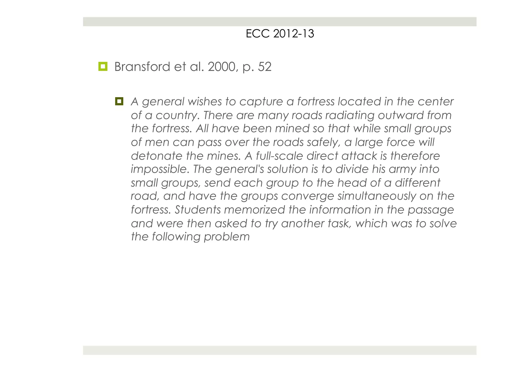 ECC 2012-13

¤  Bransford et al. 2000, p. 52

   ¤  A general wishes to capture a fortress located in the center
       of a country. There are many roads radiating outward from
       the fortress. All have been mined so that while small groups
       of men can pass over the roads safely, a large force will
       detonate the mines. A full-scale direct attack is therefore
       impossible. The general's solution is to divide his army into
       small groups, send each group to the head of a different
       road, and have the groups converge simultaneously on the
       fortress. Students memorized the information in the passage
       and were then asked to try another task, which was to solve
       the following problem
 