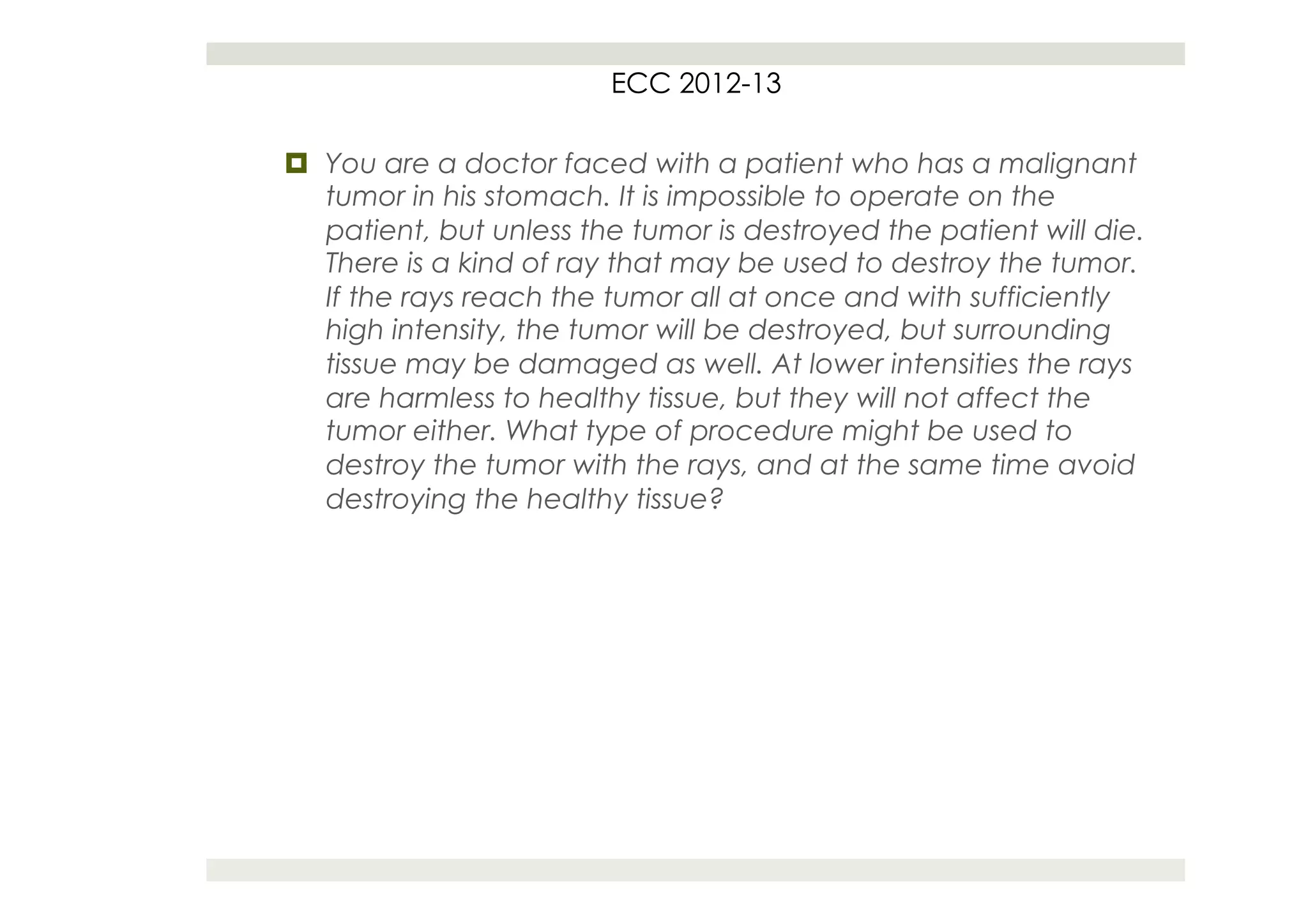 ECC 2012-13

¤  You are a doctor faced with a patient who has a malignant
    tumor in his stomach. It is impossible to operate on the
    patient, but unless the tumor is destroyed the patient will die.
    There is a kind of ray that may be used to destroy the tumor.
    If the rays reach the tumor all at once and with sufficiently
    high intensity, the tumor will be destroyed, but surrounding
    tissue may be damaged as well. At lower intensities the rays
    are harmless to healthy tissue, but they will not affect the
    tumor either. What type of procedure might be used to
    destroy the tumor with the rays, and at the same time avoid
    destroying the healthy tissue?
 