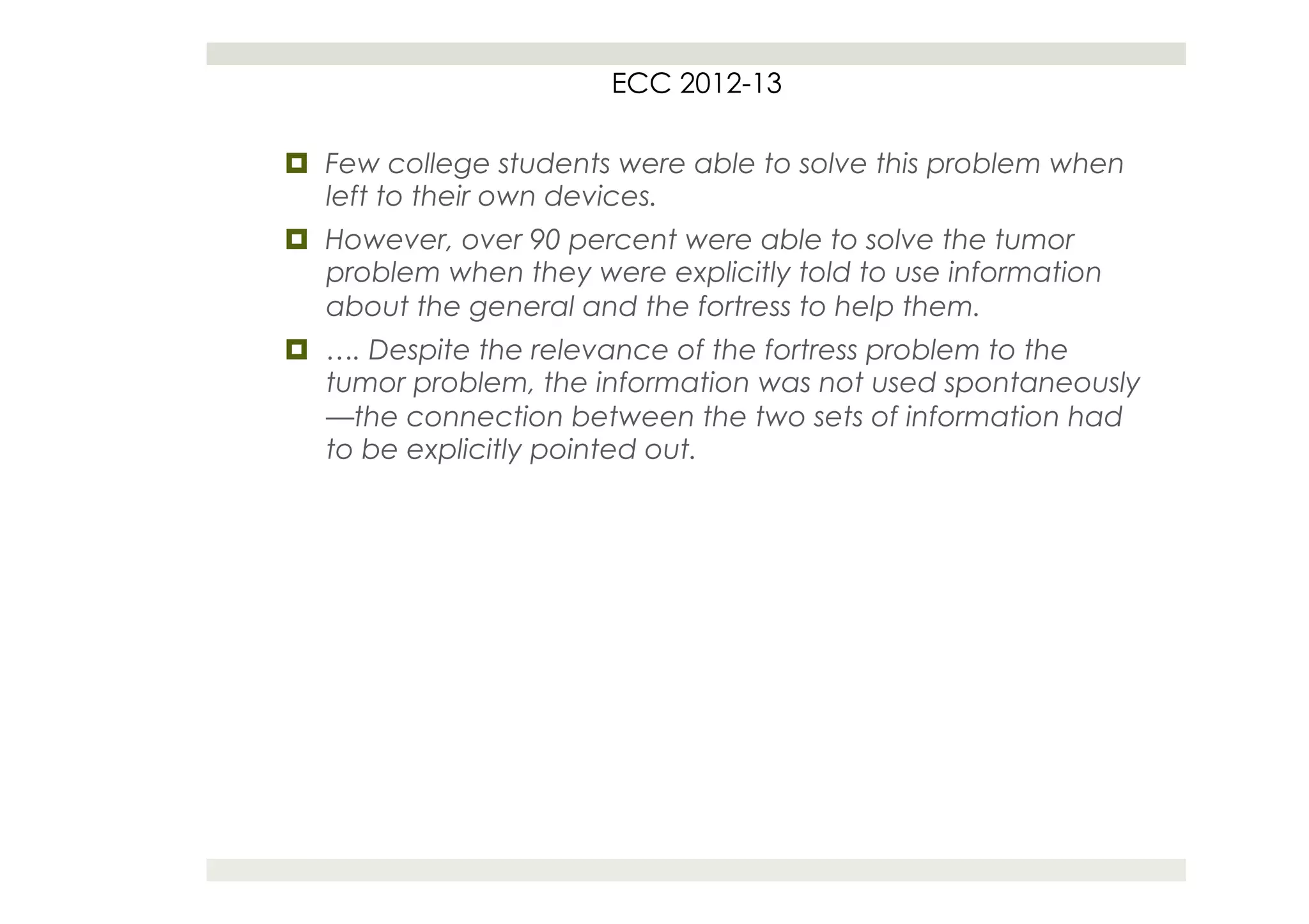 ECC 2012-13

¤  Few college students were able to solve this problem when
    left to their own devices.
¤  However, over 90 percent were able to solve the tumor
    problem when they were explicitly told to use information
    about the general and the fortress to help them.
¤  …. Despite the relevance of the fortress problem to the
    tumor problem, the information was not used spontaneously
    —the connection between the two sets of information had
    to be explicitly pointed out.
 