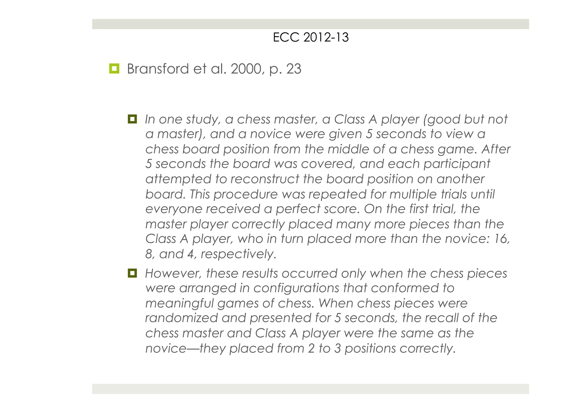 ECC 2012-13

¤  Bransford et al. 2000, p. 23


   ¤  In one study, a chess master, a Class A player (good but not
       a master), and a novice were given 5 seconds to view a
       chess board position from the middle of a chess game. After
       5 seconds the board was covered, and each participant
       attempted to reconstruct the board position on another
       board. This procedure was repeated for multiple trials until
       everyone received a perfect score. On the first trial, the
       master player correctly placed many more pieces than the
       Class A player, who in turn placed more than the novice: 16,
       8, and 4, respectively.
   ¤  However, these results occurred only when the chess pieces
       were arranged in configurations that conformed to
       meaningful games of chess. When chess pieces were
       randomized and presented for 5 seconds, the recall of the
       chess master and Class A player were the same as the
       novice—they placed from 2 to 3 positions correctly.
 