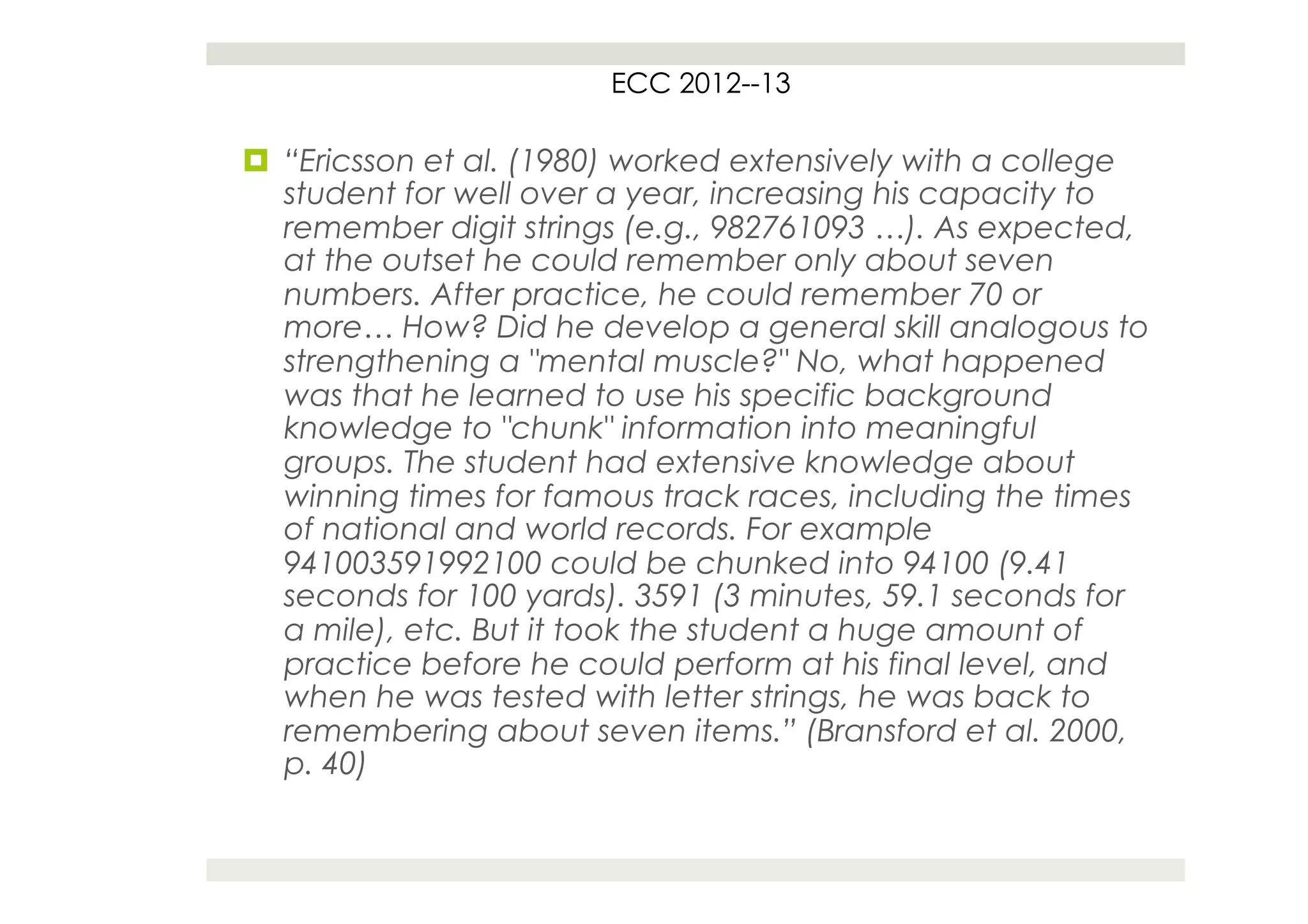 ECC 2012--13

¤  “Ericsson et al. (1980) worked extensively with a college
    student for well over a year, increasing his capacity to
    remember digit strings (e.g., 982761093 …). As expected,
    at the outset he could remember only about seven
    numbers. After practice, he could remember 70 or
    more… How? Did he develop a general skill analogous to
    strengthening a "mental muscle?" No, what happened
    was that he learned to use his specific background
    knowledge to "chunk" information into meaningful
    groups. The student had extensive knowledge about
    winning times for famous track races, including the times
    of national and world records. For example
    941003591992100 could be chunked into 94100 (9.41
    seconds for 100 yards). 3591 (3 minutes, 59.1 seconds for
    a mile), etc. But it took the student a huge amount of
    practice before he could perform at his final level, and
    when he was tested with letter strings, he was back to
    remembering about seven items.” (Bransford et al. 2000,
    p. 40)
 