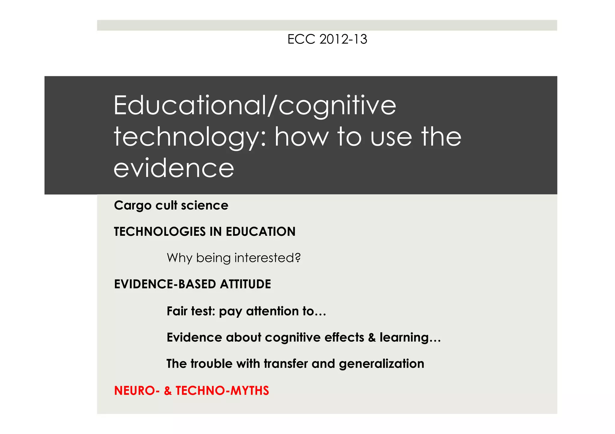 ECC 2012-13




Educational/cognitive
technology: how to use the
evidence
Cargo cult science

TECHNOLOGIES IN EDUCATION

        Why being interested?

EVIDENCE-BASED ATTITUDE

        Fair test: pay attention to…

        Evidence about cognitive effects & learning…

        The trouble with transfer and generalization

NEURO- & TECHNO-MYTHS
 