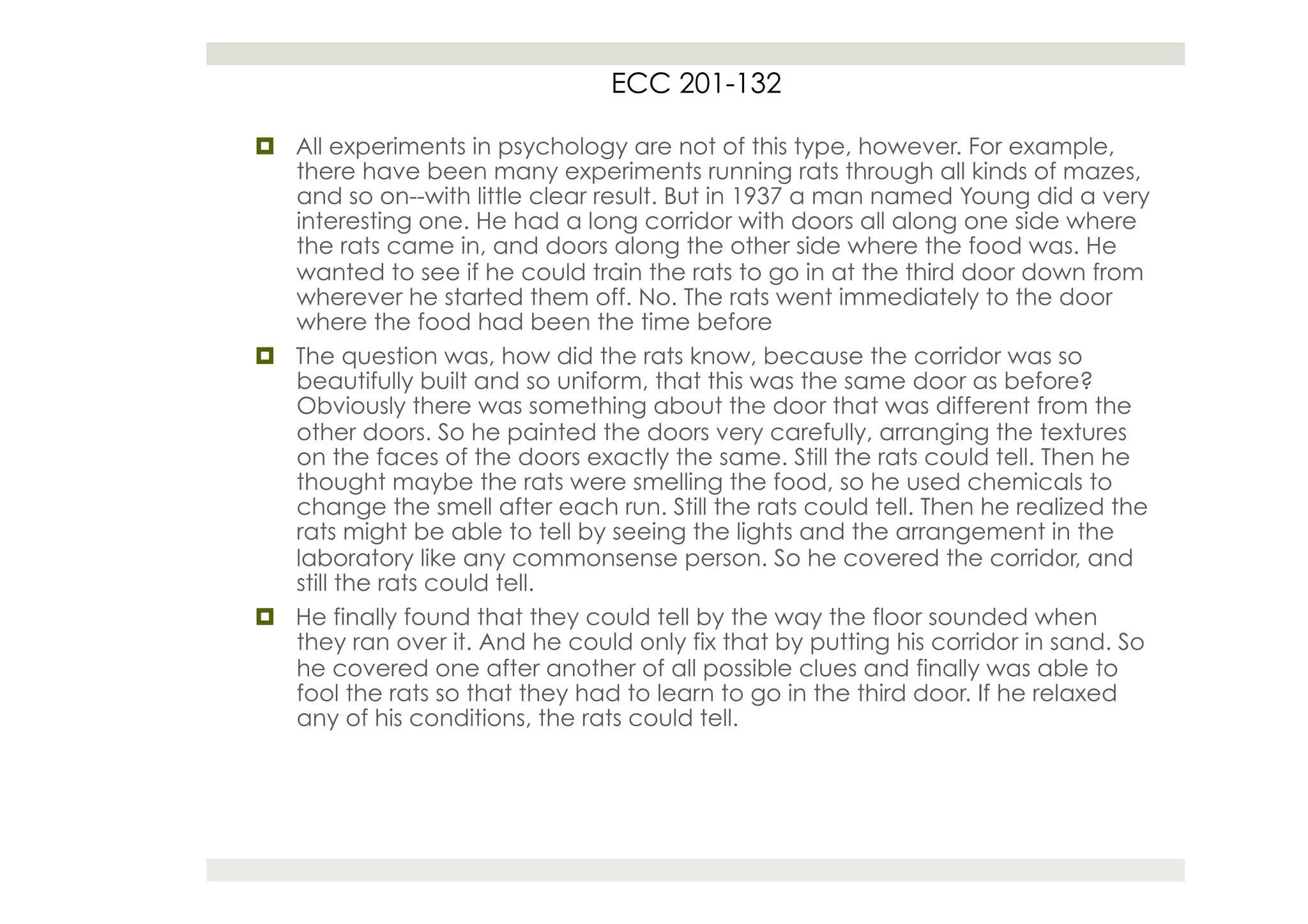 ECC 201-132

¤  All experiments in psychology are not of this type, however. For example,
    there have been many experiments running rats through all kinds of mazes,
    and so on--with little clear result. But in 1937 a man named Young did a very
    interesting one. He had a long corridor with doors all along one side where
    the rats came in, and doors along the other side where the food was. He
    wanted to see if he could train the rats to go in at the third door down from
    wherever he started them off. No. The rats went immediately to the door
    where the food had been the time before
¤  The question was, how did the rats know, because the corridor was so
    beautifully built and so uniform, that this was the same door as before?
    Obviously there was something about the door that was different from the
    other doors. So he painted the doors very carefully, arranging the textures
    on the faces of the doors exactly the same. Still the rats could tell. Then he
    thought maybe the rats were smelling the food, so he used chemicals to
    change the smell after each run. Still the rats could tell. Then he realized the
    rats might be able to tell by seeing the lights and the arrangement in the
    laboratory like any commonsense person. So he covered the corridor, and
    still the rats could tell.
¤  He finally found that they could tell by the way the floor sounded when
    they ran over it. And he could only fix that by putting his corridor in sand. So
    he covered one after another of all possible clues and finally was able to
    fool the rats so that they had to learn to go in the third door. If he relaxed
    any of his conditions, the rats could tell.
 