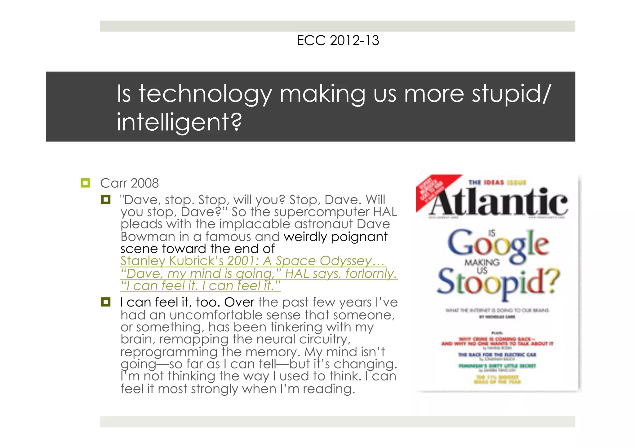 ECC 2012-13



      Is technology making us more stupid/
      intelligent?

¤  Carr 2008
    ¤  "Dave, stop. Stop, will you? Stop, Dave. Will
        you stop, Dave?” So the supercomputer HAL
        pleads with the implacable astronaut Dave
        Bowman in a famous and weirdly poignant
        scene toward the end of
        Stanley Kubrick’s 2001: A Space Odyssey…
        “Dave, my mind is going,” HAL says, forlornly.
        “I can feel it. I can feel it.”
    ¤  I can feel it, too. Over the past few years I’ve
        had an uncomfortable sense that someone,
        or something, has been tinkering with my
        brain, remapping the neural circuitry,
        reprogramming the memory. My mind isn’t
        going—so far as I can tell—but it’s changing.
        I’m not thinking the way I used to think. I can
        feel it most strongly when I’m reading.
 