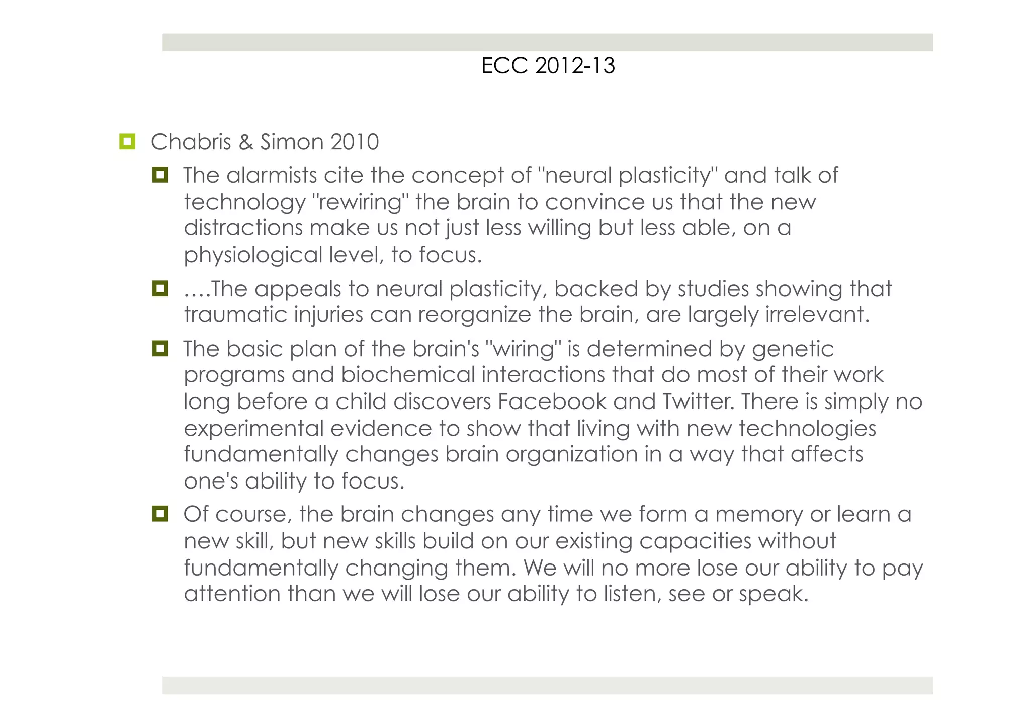 ECC 2012-13


¤  Chabris & Simon 2010
    ¤  The alarmists cite the concept of "neural plasticity" and talk of
        technology "rewiring" the brain to convince us that the new
        distractions make us not just less willing but less able, on a
        physiological level, to focus.
   ¤  ….The appeals to neural plasticity, backed by studies showing that
       traumatic injuries can reorganize the brain, are largely irrelevant.
   ¤  The basic plan of the brain's "wiring" is determined by genetic
       programs and biochemical interactions that do most of their work
       long before a child discovers Facebook and Twitter. There is simply no
       experimental evidence to show that living with new technologies
       fundamentally changes brain organization in a way that affects
       one's ability to focus.
   ¤  Of course, the brain changes any time we form a memory or learn a
       new skill, but new skills build on our existing capacities without
       fundamentally changing them. We will no more lose our ability to pay
       attention than we will lose our ability to listen, see or speak.
 