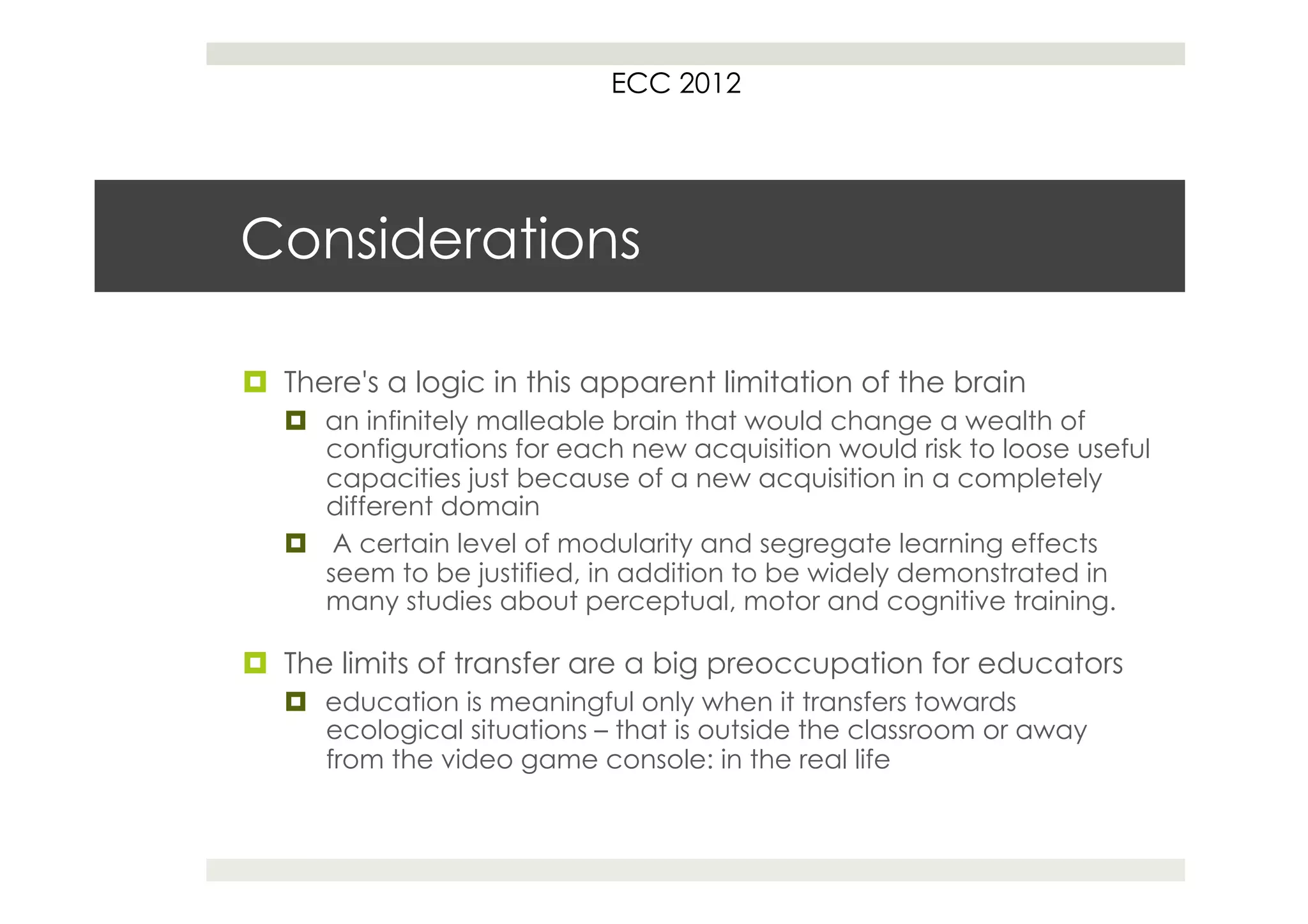 ECC 2012




Considerations

¤  There's a logic in this apparent limitation of the brain
   ¤  an infinitely malleable brain that would change a wealth of
       configurations for each new acquisition would risk to loose useful
       capacities just because of a new acquisition in a completely
       different domain
   ¤  A certain level of modularity and segregate learning effects
       seem to be justified, in addition to be widely demonstrated in
       many studies about perceptual, motor and cognitive training.

¤  The limits of transfer are a big preoccupation for educators
   ¤  education is meaningful only when it transfers towards
       ecological situations – that is outside the classroom or away
       from the video game console: in the real life
 