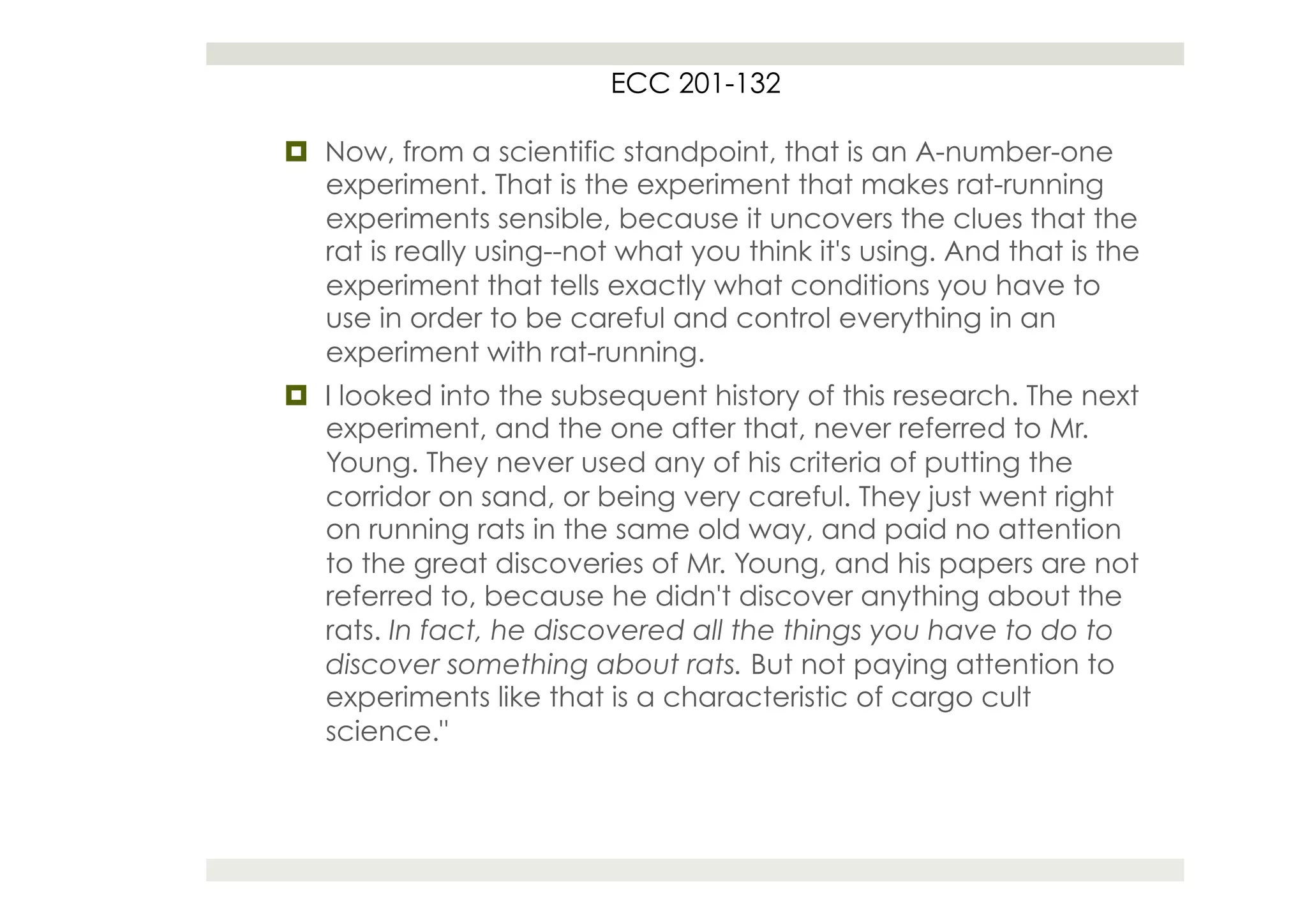 ECC 201-132

¤  Now, from a scientific standpoint, that is an A-number-one
    experiment. That is the experiment that makes rat-running
    experiments sensible, because it uncovers the clues that the
    rat is really using--not what you think it's using. And that is the
    experiment that tells exactly what conditions you have to
    use in order to be careful and control everything in an
    experiment with rat-running.
¤  I looked into the subsequent history of this research. The next
    experiment, and the one after that, never referred to Mr.
    Young. They never used any of his criteria of putting the
    corridor on sand, or being very careful. They just went right
    on running rats in the same old way, and paid no attention
    to the great discoveries of Mr. Young, and his papers are not
    referred to, because he didn't discover anything about the
    rats. In fact, he discovered all the things you have to do to
    discover something about rats. But not paying attention to
    experiments like that is a characteristic of cargo cult
    science."
 