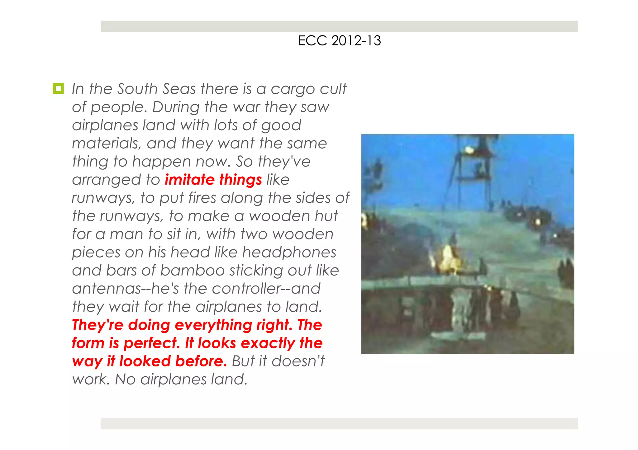 ECC 2012-13


¤  In the South Seas there is a cargo cult
    of people. During the war they saw
    airplanes land with lots of good
    materials, and they want the same
    thing to happen now. So they've
    arranged to imitate things like
    runways, to put fires along the sides of
    the runways, to make a wooden hut
    for a man to sit in, with two wooden
    pieces on his head like headphones
    and bars of bamboo sticking out like
    antennas--he's the controller--and
    they wait for the airplanes to land.
    They're doing everything right. The
    form is perfect. It looks exactly the
    way it looked before. But it doesn't
    work. No airplanes land.
 