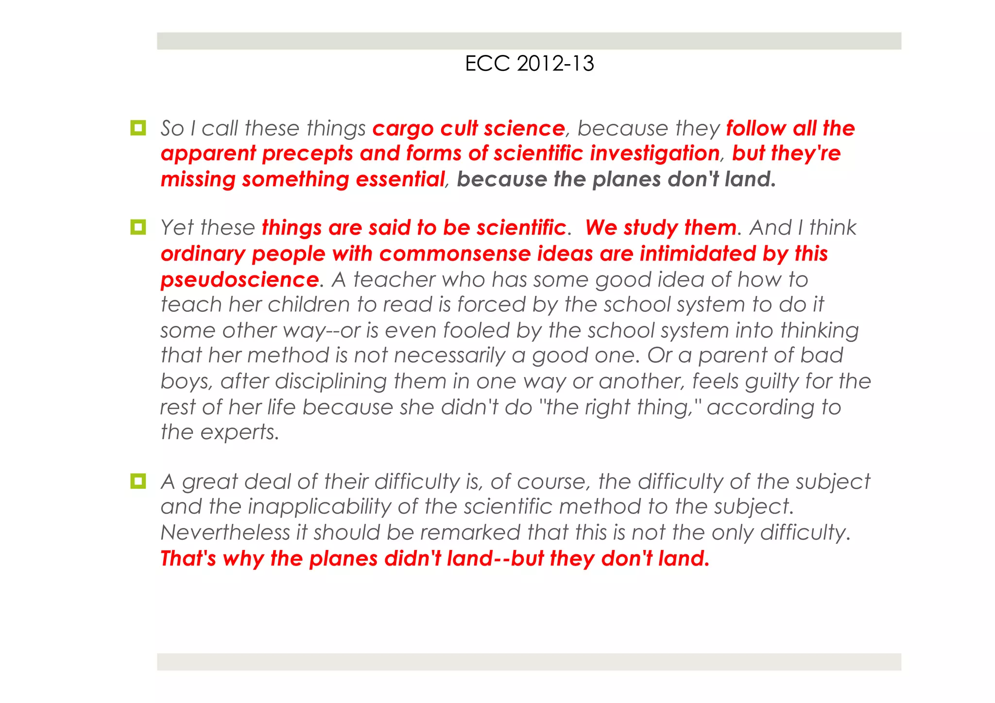ECC 2012-13


¤  So I call these things cargo cult science, because they follow all the
    apparent precepts and forms of scientific investigation, but they're
    missing something essential, because the planes don't land.

¤  Yet these things are said to be scientific. We study them. And I think
    ordinary people with commonsense ideas are intimidated by this
    pseudoscience. A teacher who has some good idea of how to
    teach her children to read is forced by the school system to do it
    some other way--or is even fooled by the school system into thinking
    that her method is not necessarily a good one. Or a parent of bad
    boys, after disciplining them in one way or another, feels guilty for the
    rest of her life because she didn't do "the right thing," according to
    the experts.

¤  A great deal of their difficulty is, of course, the difficulty of the subject
    and the inapplicability of the scientific method to the subject.
    Nevertheless it should be remarked that this is not the only difficulty.
    That's why the planes didn't land--but they don't land.
 