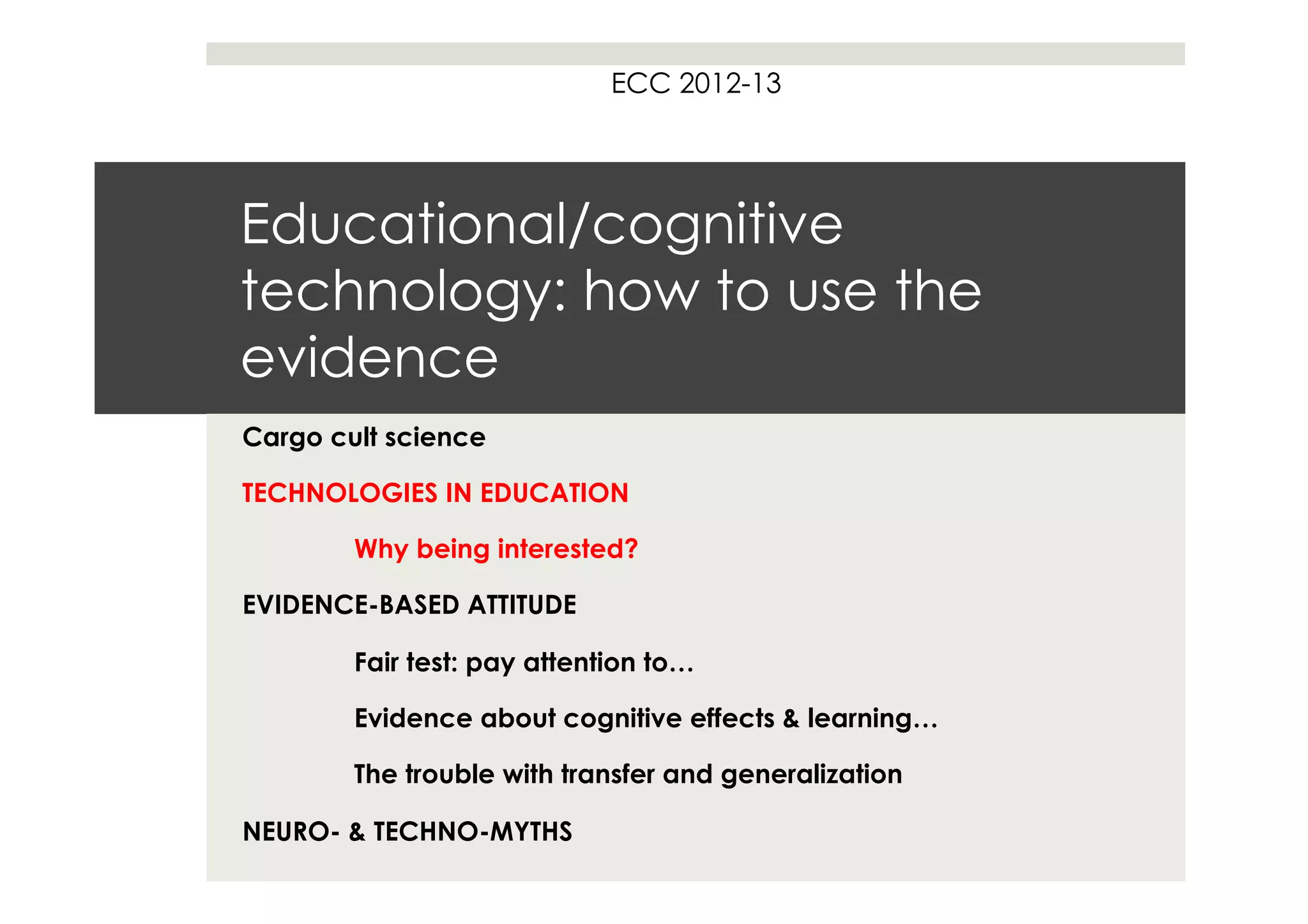ECC 2012-13




Educational/cognitive
technology: how to use the
evidence
Cargo cult science

TECHNOLOGIES IN EDUCATION

        Why being interested?

EVIDENCE-BASED ATTITUDE

        Fair test: pay attention to…

        Evidence about cognitive effects & learning…

        The trouble with transfer and generalization

NEURO- & TECHNO-MYTHS
 