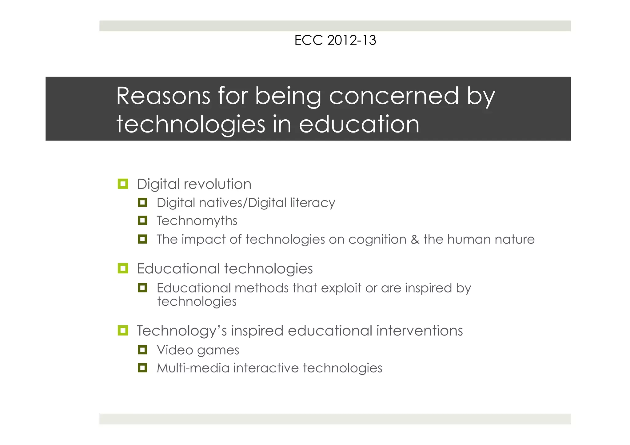 ECC 2012-13



Reasons for being concerned by
technologies in education

¤  Digital revolution
   ¤  Digital natives/Digital literacy
   ¤  Technomyths
   ¤  The impact of technologies on cognition & the human nature

¤  Educational technologies
   ¤  Educational methods that exploit or are inspired by
       technologies

¤  Technology’s inspired educational interventions
   ¤  Video games
   ¤  Multi-media interactive technologies
 