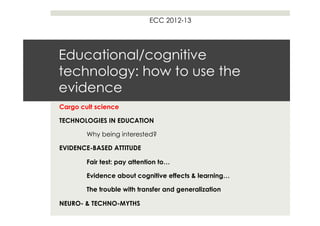 ECC 2012-13




Educational/cognitive
technology: how to use the
evidence
Cargo cult science

TECHNOLOGIES IN EDUCATION

        Why being interested?

EVIDENCE-BASED ATTITUDE

        Fair test: pay attention to…

        Evidence about cognitive effects & learning…

        The trouble with transfer and generalization

NEURO- & TECHNO-MYTHS
 