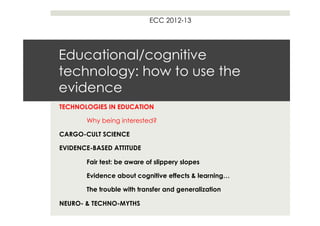 ECC 2012-13




Educational/cognitive
technology: how to use the
evidence
TECHNOLOGIES IN EDUCATION

       Why being interested?

CARGO-CULT SCIENCE

EVIDENCE-BASED ATTITUDE

       Fair test: be aware of slippery slopes

       Evidence about cognitive effects & learning…

       The trouble with transfer and generalization

NEURO- & TECHNO-MYTHS
 