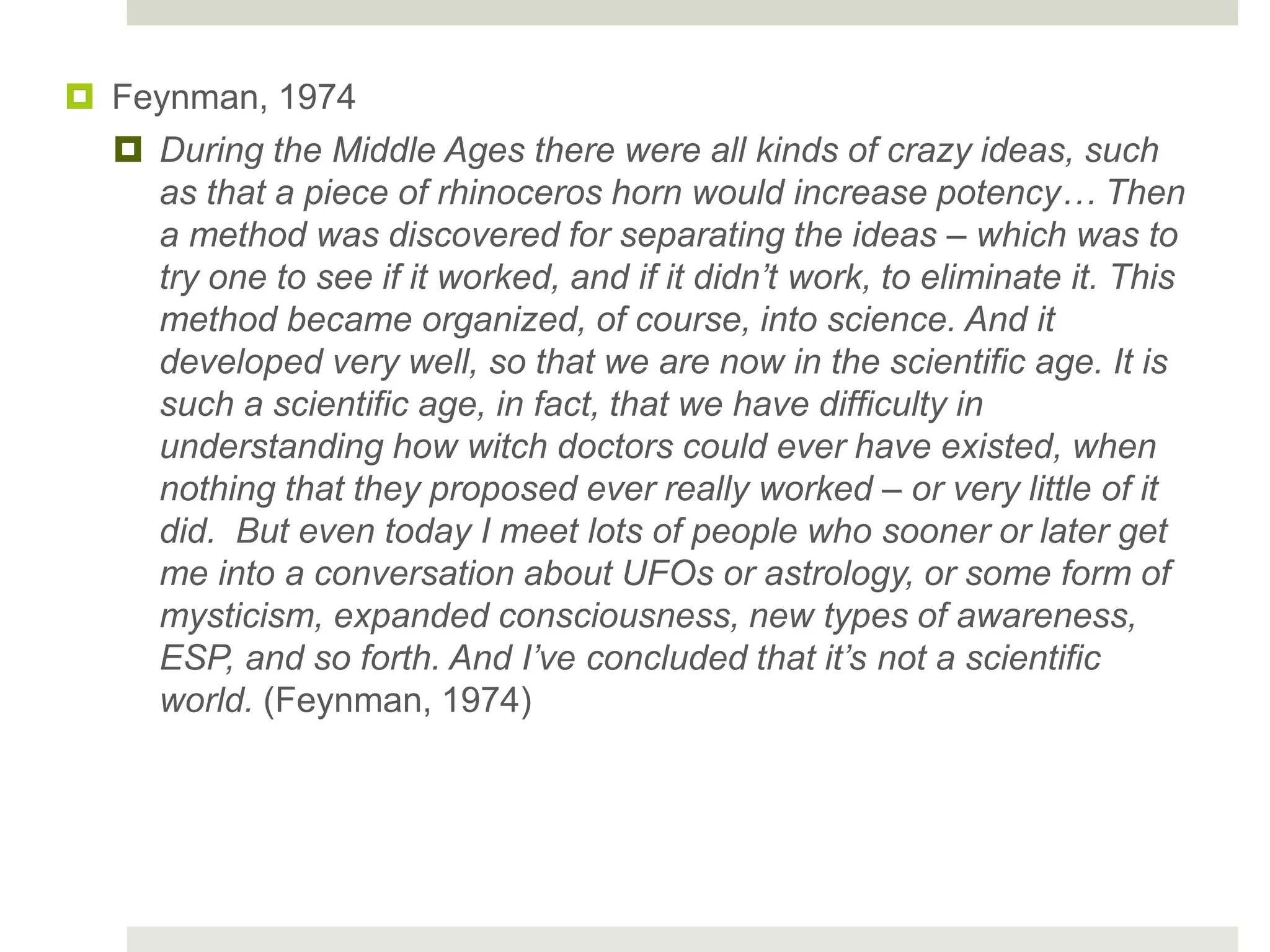  Feynman, 1974
 During the Middle Ages there were all kinds of crazy ideas, such
as that a piece of rhinoceros horn would increase potency… Then
a method was discovered for separating the ideas – which was to
try one to see if it worked, and if it didn’t work, to eliminate it. This
method became organized, of course, into science. And it
developed very well, so that we are now in the scientific age. It is
such a scientific age, in fact, that we have difficulty in
understanding how witch doctors could ever have existed, when
nothing that they proposed ever really worked – or very little of it
did. But even today I meet lots of people who sooner or later get
me into a conversation about UFOs or astrology, or some form of
mysticism, expanded consciousness, new types of awareness,
ESP, and so forth. And I’ve concluded that it’s not a scientific
world. (Feynman, 1974)
 