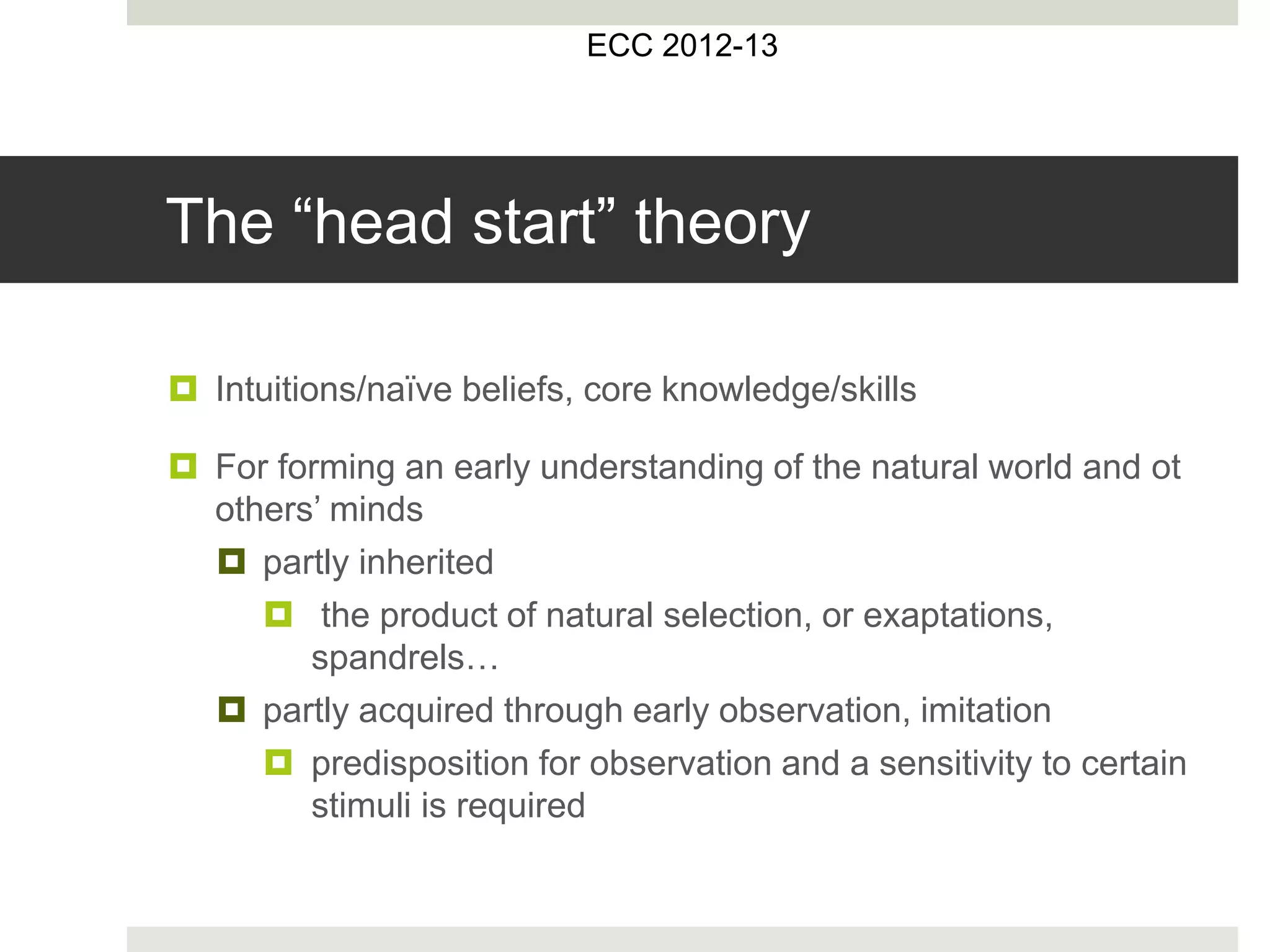 ECC 2012-13
The “head start” theory
 Intuitions/naïve beliefs, core knowledge/skills
 For forming an early understanding of the natural world and ot
others’ minds
 partly inherited
 the product of natural selection, or exaptations,
spandrels…
 partly acquired through early observation, imitation
 predisposition for observation and a sensitivity to certain
stimuli is required
 