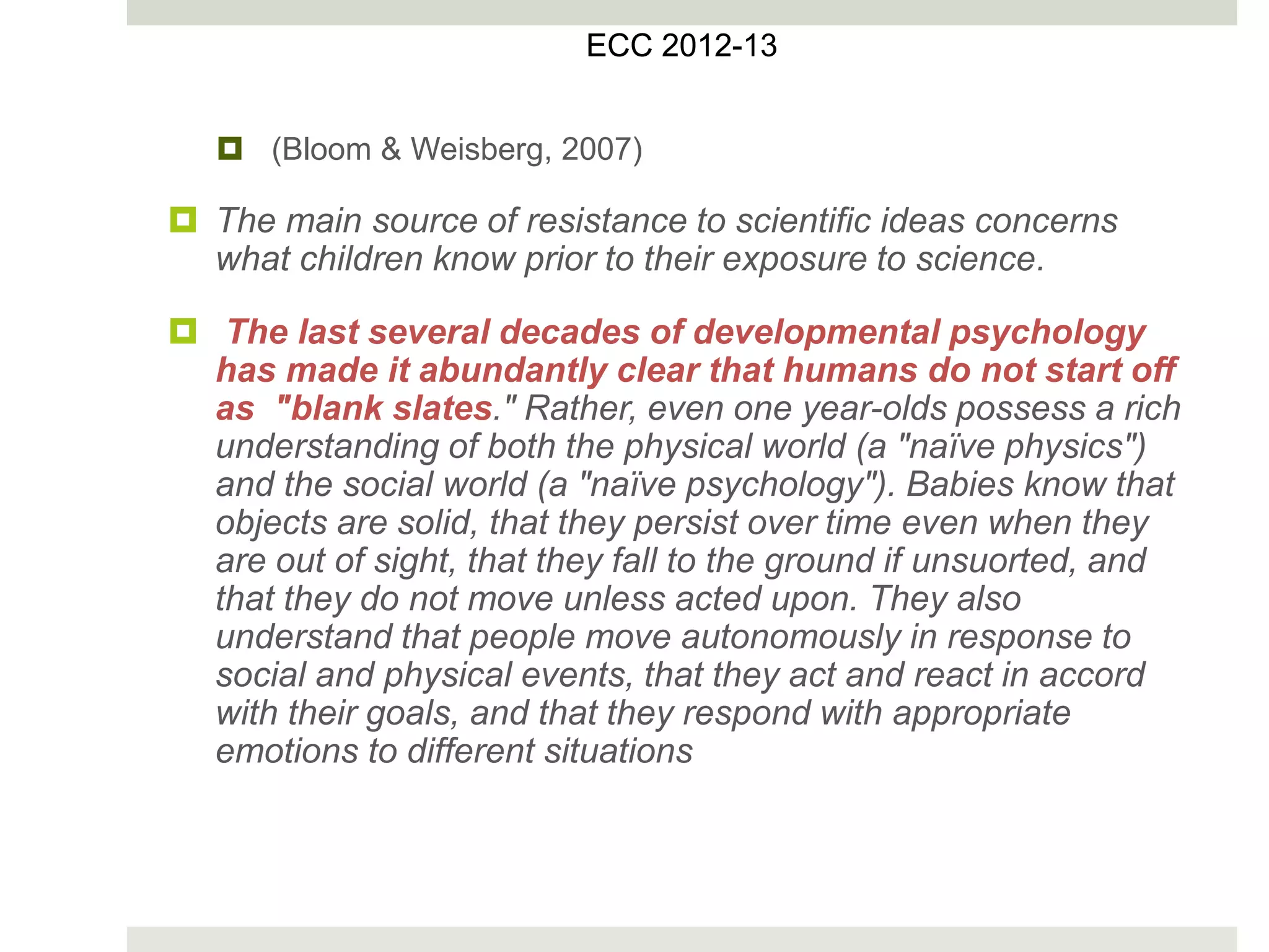  (Bloom & Weisberg, 2007)
 The main source of resistance to scientific ideas concerns
what children know prior to their exposure to science.
 The last several decades of developmental psychology
has made it abundantly clear that humans do not start off
as "blank slates." Rather, even one year-olds possess a rich
understanding of both the physical world (a "naïve physics")
and the social world (a "naïve psychology"). Babies know that
objects are solid, that they persist over time even when they
are out of sight, that they fall to the ground if unsuorted, and
that they do not move unless acted upon. They also
understand that people move autonomously in response to
social and physical events, that they act and react in accord
with their goals, and that they respond with appropriate
emotions to different situations
ECC 2012
ECC 2012-13
 