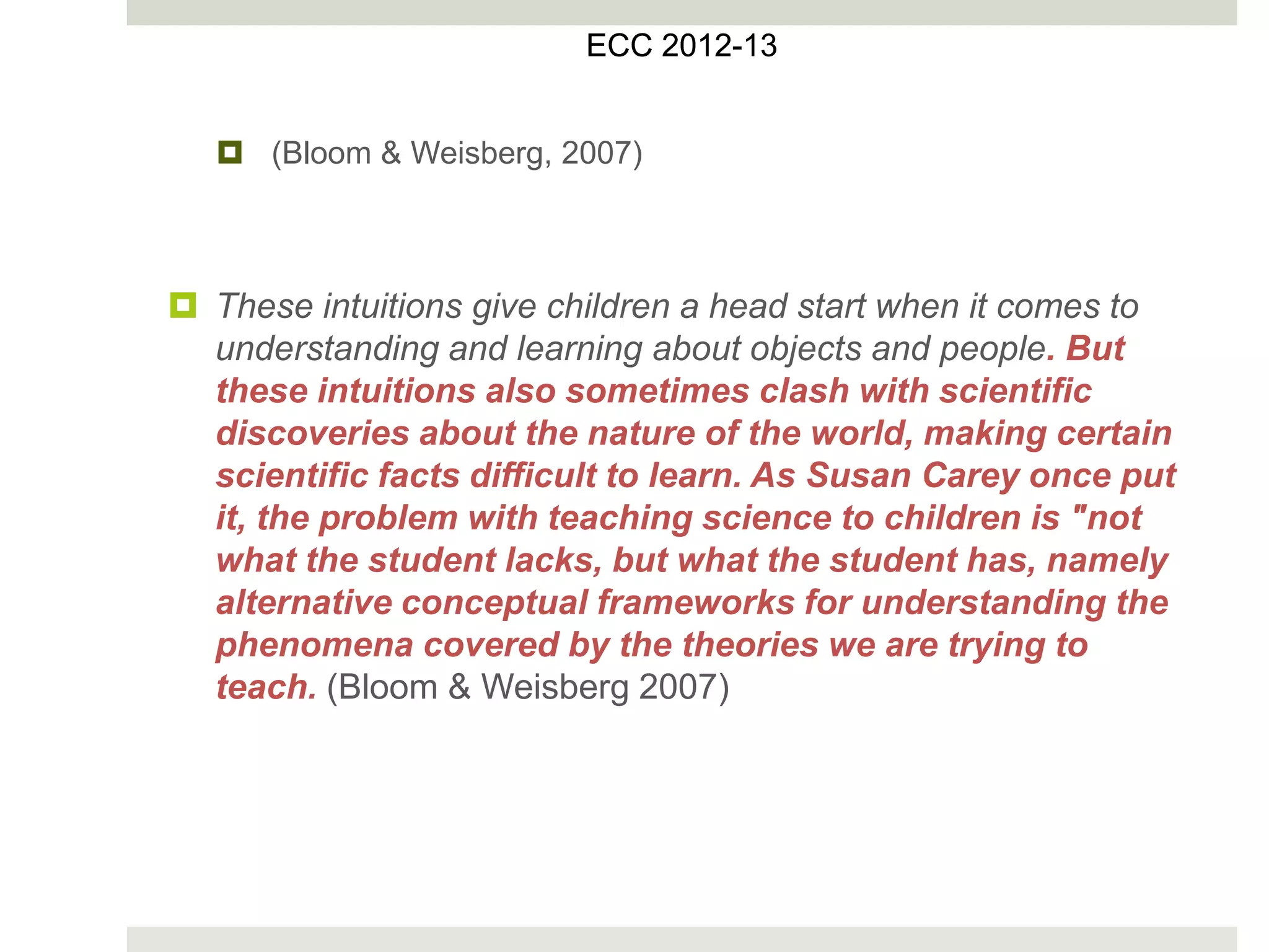  (Bloom & Weisberg, 2007)
 These intuitions give children a head start when it comes to
understanding and learning about objects and people. But
these intuitions also sometimes clash with scientific
discoveries about the nature of the world, making certain
scientific facts difficult to learn. As Susan Carey once put
it, the problem with teaching science to children is "not
what the student lacks, but what the student has, namely
alternative conceptual frameworks for understanding the
phenomena covered by the theories we are trying to
teach. (Bloom & Weisberg 2007)
ECC 2012
ECC 2012-13
 