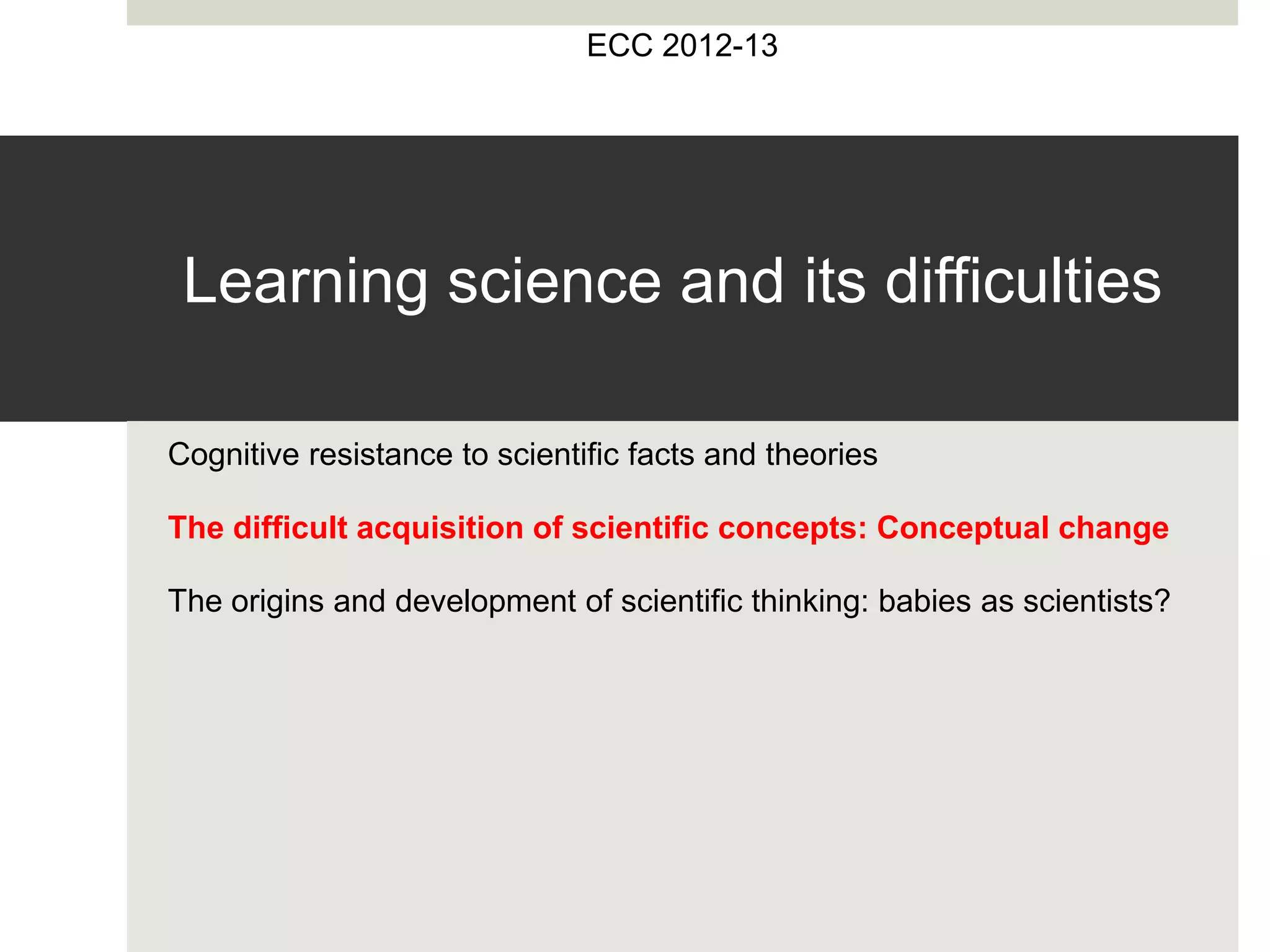 Learning science and its difficulties
Cognitive resistance to scientific facts and theories
The difficult acquisition of scientific concepts: Conceptual change
The origins and development of scientific thinking: babies as scientists?
ECC 2012-13
 
