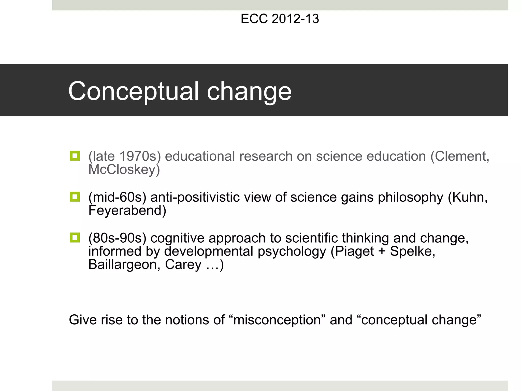 Conceptual change
 (late 1970s) educational research on science education (Clement,
McCloskey)
 (mid-60s) anti-positivistic view of science gains philosophy (Kuhn,
Feyerabend)
 (80s-90s) cognitive approach to scientific thinking and change,
informed by developmental psychology (Piaget + Spelke,
Baillargeon, Carey …)
Give rise to the notions of “misconception” and “conceptual change”
ECC 2012
ECC 2012-13
 