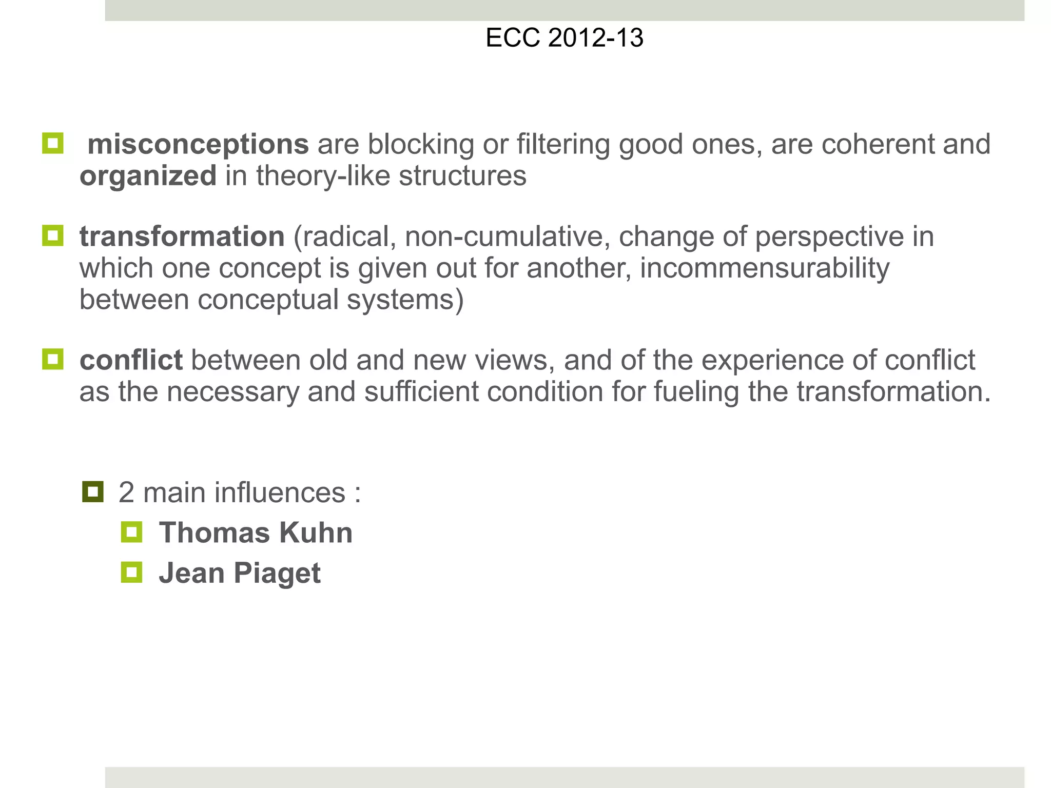  misconceptions are blocking or filtering good ones, are coherent and
organized in theory-like structures
 transformation (radical, non-cumulative, change of perspective in
which one concept is given out for another, incommensurability
between conceptual systems)
 conflict between old and new views, and of the experience of conflict
as the necessary and sufficient condition for fueling the transformation.
 2 main influences :
 Thomas Kuhn
 Jean Piaget
ECC 2012-13
 