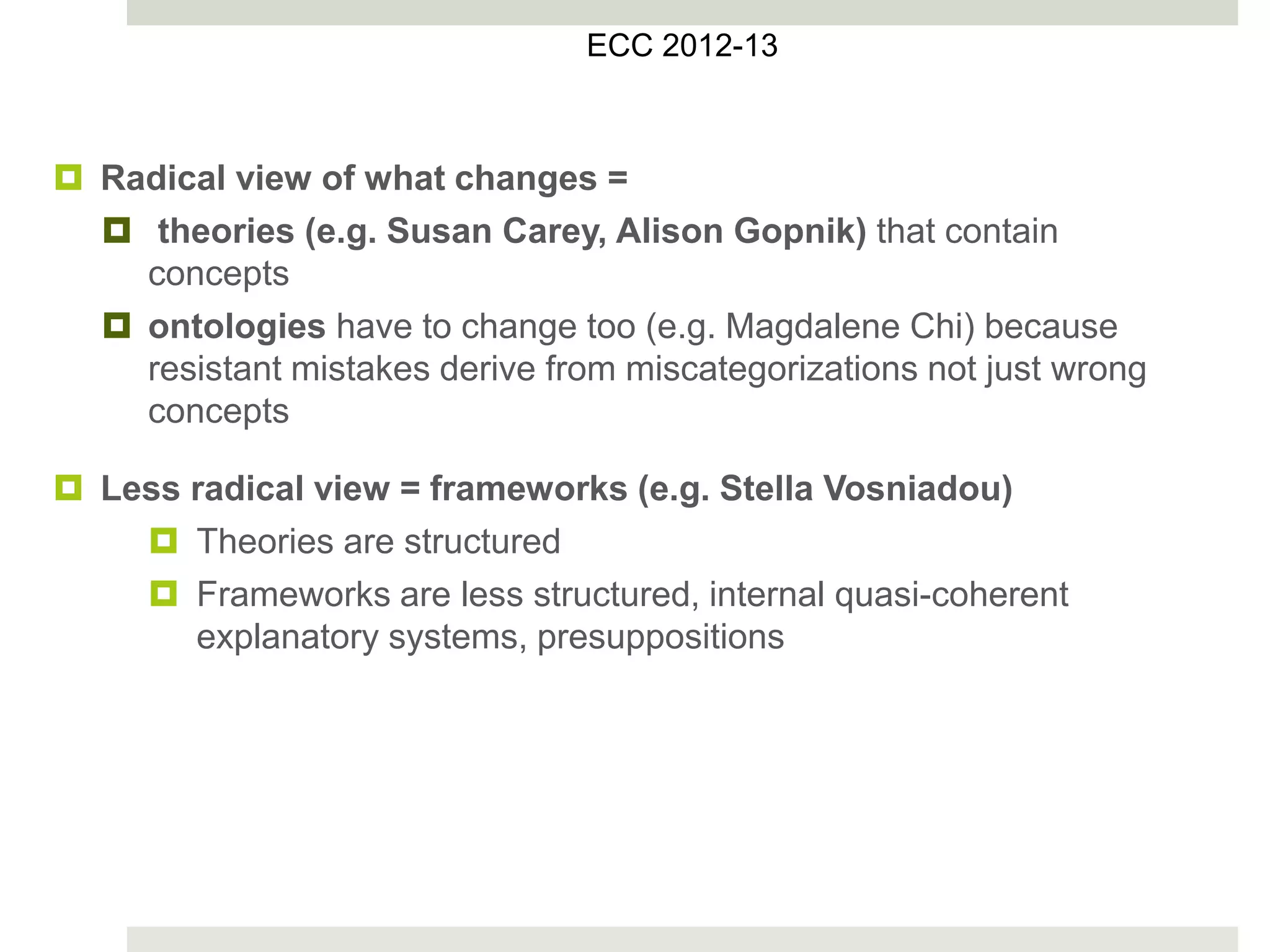  Radical view of what changes =
 theories (e.g. Susan Carey, Alison Gopnik) that contain
concepts
 ontologies have to change too (e.g. Magdalene Chi) because
resistant mistakes derive from miscategorizations not just wrong
concepts
 Less radical view = frameworks (e.g. Stella Vosniadou)
 Theories are structured
 Frameworks are less structured, internal quasi-coherent
explanatory systems, presuppositions
ECC 2012-13
 
