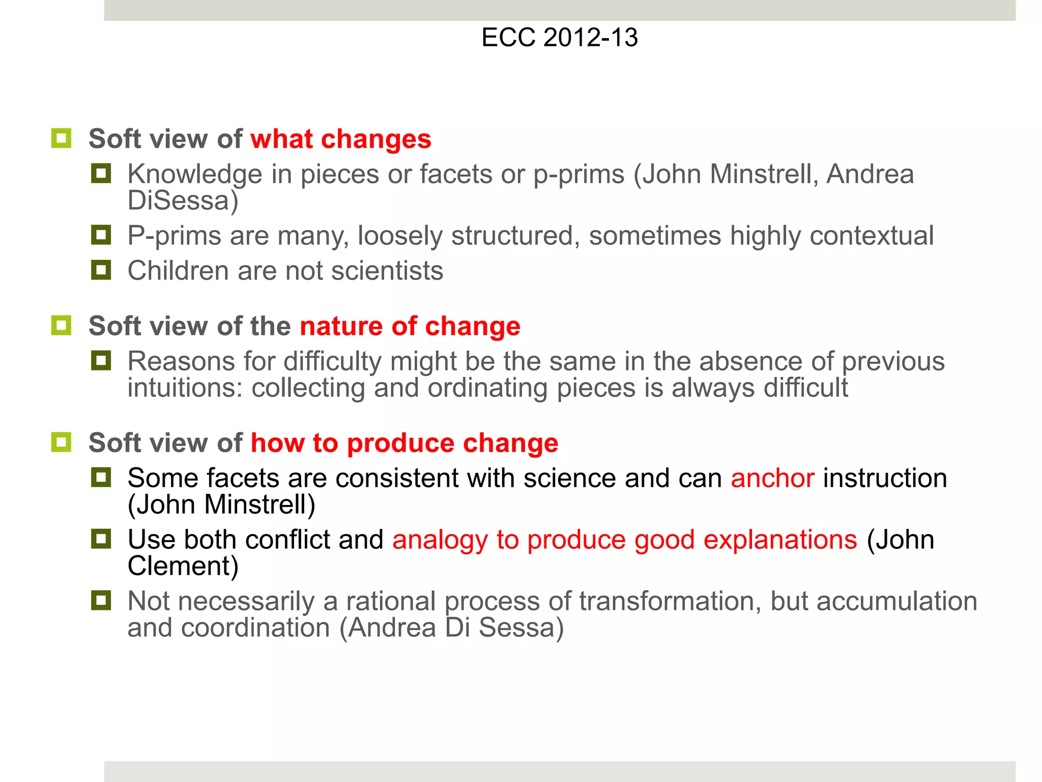  Soft view of what changes
 Knowledge in pieces or facets or p-prims (John Minstrell, Andrea
DiSessa)
 P-prims are many, loosely structured, sometimes highly contextual
 Children are not scientists
 Soft view of the nature of change
 Reasons for difficulty might be the same in the absence of previous
intuitions: collecting and ordinating pieces is always difficult
 Soft view of how to produce change
 Some facets are consistent with science and can anchor instruction
(John Minstrell)
 Use both conflict and analogy to produce good explanations (John
Clement)
 Not necessarily a rational process of transformation, but accumulation
and coordination (Andrea Di Sessa)
ECC 2012-13
 