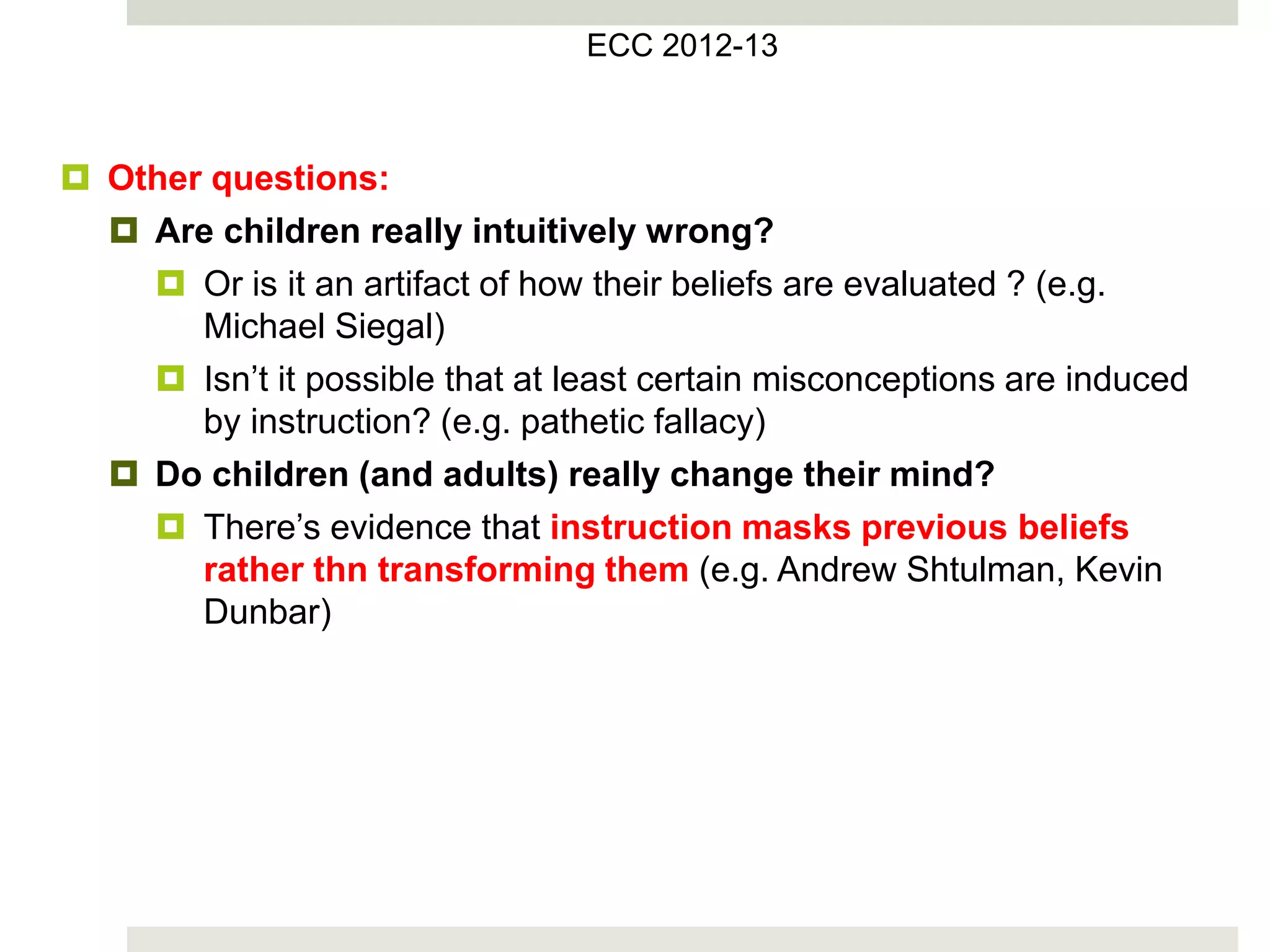  Other questions:
 Are children really intuitively wrong?
 Or is it an artifact of how their beliefs are evaluated ? (e.g.
Michael Siegal)
 Isn’t it possible that at least certain misconceptions are induced
by instruction? (e.g. pathetic fallacy)
 Do children (and adults) really change their mind?
 There’s evidence that instruction masks previous beliefs
rather thn transforming them (e.g. Andrew Shtulman, Kevin
Dunbar)
ECC 2012-13
 