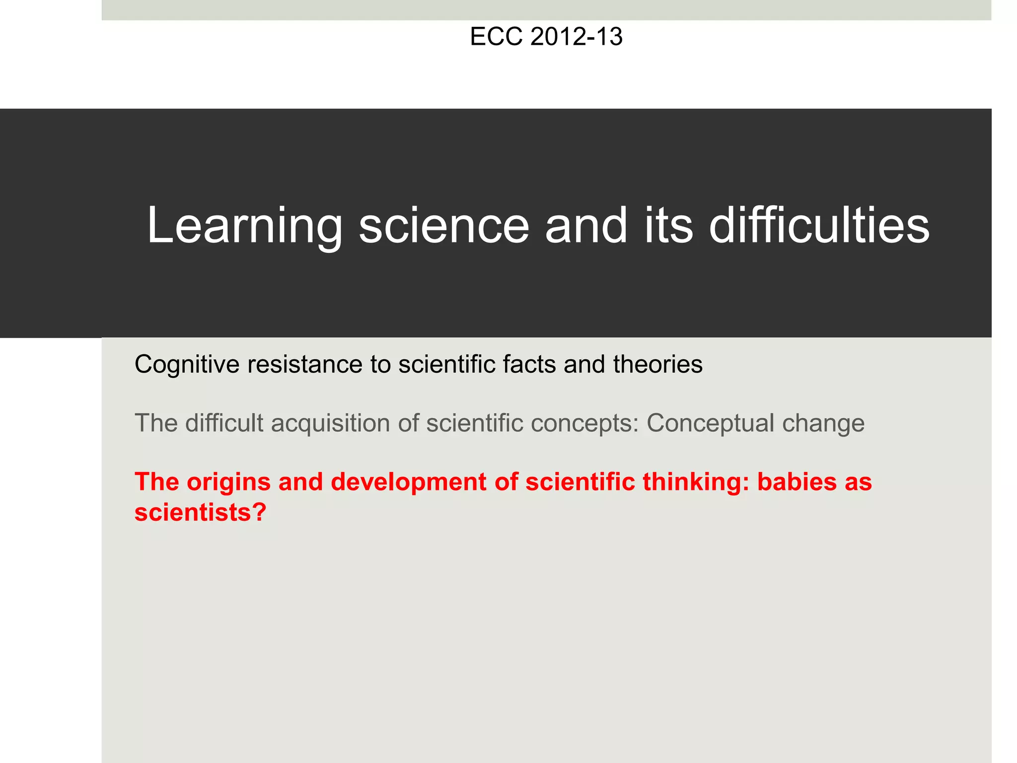 Learning science and its difficulties
Cognitive resistance to scientific facts and theories
The difficult acquisition of scientific concepts: Conceptual change
The origins and development of scientific thinking: babies as
scientists?
ECC 2012-13
 